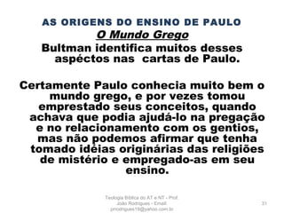 AS ORIGENS DO ENSINO DE PAULO
O Mundo Grego
Bultman identifica muitos desses
aspéctos nas cartas de Paulo.
Certamente Paulo conhecia muito bem o
mundo grego, e por vezes tomou
emprestado seus conceitos, quando
achava que podia ajudá-lo na pregação
e no relacionamento com os gentios,
mas não podemos afirmar que tenha
tomado idéias originárias das religiões
de mistério e empregado-as em seu
ensino.
31
Teologia Bíblica do AT e NT - Prof.
João Rodrigues - Email:
prrodrigues19@yahoo.com.br
 