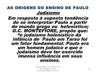 AS ORIGENS DO ENSINO DE PAULO
Judaísmo
Em resposta à suposta tendência
de se interpretar Paulo a partir
do mundo grego ou helenístico;
G.C. MONTEFIORE, propõe que:
“o judaísmo helenístico da
infância de Paulo em Tarso foi
um fator fundamental. Paulo era
um homem judaico e que o
judaísmo deve ter exercido
imensa influência em seus
ensinos.
32
Teologia Bíblica do AT e NT - Prof.
João Rodrigues - Email:
prrodrigues19@yahoo.com.br
 