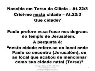 Nascido em Tarso da Cilícia – At.22:3
Criei-me nesta cidade – At.22:3
Que cidade?
Paulo profere essa frase nos degraus
do templo de Jerusalém.
A pergunta é:
“nesta cidade refere-se ao local onde
Paulo se encontra (Jerusalém), ou
ao local que acabou de mencionar
como sua cidade natal (Tarso)?
4
Teologia Bíblica do AT e NT - Prof.
João Rodrigues - Email:
prrodrigues19@yahoo.com.br
 