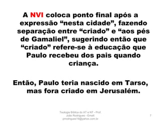 A NVI coloca ponto final após a
expressão “nesta cidade”, fazendo
separação entre “criado” e “aos pés
de Gamaliel”, sugerindo então que
“criado” refere-se à educação que
Paulo recebeu dos pais quando
criança.
Então, Paulo teria nascido em Tarso,
mas fora criado em Jerusalém.
7
Teologia Bíblica do AT e NT - Prof.
João Rodrigues - Email:
prrodrigues19@yahoo.com.br
 