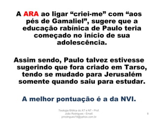 A ARA ao ligar “criei-me” com “aos
pés de Gamaliel”, sugere que a
educação rabínica de Paulo teria
começado no início de sua
adolescência.
Assim sendo, Paulo talvez estivesse
sugerindo que fora criado em Tarso,
tendo se mudado para Jerusalém
somente quando saiu para estudar.
A melhor pontuação é a da NVI.
8
Teologia Bíblica do AT e NT - Prof.
João Rodrigues - Email:
prrodrigues19@yahoo.com.br
 