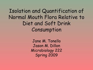 Isolation and Quantification of
Normal Mouth Flora Relative to
Diet and Soft Drink
Consumption
Jane M. Tonello
Jason M. Dillon
Microbiology 222
Spring 2009
 