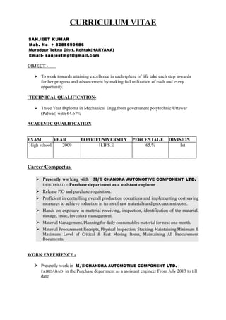 CURRICULUM VITAE
SANJEET KUMAR
Mob. No- + 8285699186
Muradpur Tekna Distt. Rohtak(HARYANA)
Email- sanjeetmpt@gmail.com
OBJECT -
 To work towards attaining excellence in each sphere of life take each step towards
further progress and advancement by making full utilization of each and every
opportunity.
`TECHNICAL QUALIFICATION-
 Three Year Diploma in Mechanical Engg.from government polytechnic Uttawar
(Palwal) with 64.67%
ACADEMIC QUALIFICATION
EXAM YEAR BOARD/UNIVERSITY PERCENTAGE DIVISION
High school 2009 H.B.S.E 65.% 1st
Career Conspectus
 Presently working with M/S CHANDRA AUTOMOTIVE COMPONENT LTD. :
FAIRDABAD – Purchase department as a assistant engineer
 Release P.O and purchase requisition.
 Proficient in controlling overall production operations and implementing cost saving
measures to achieve reduction in terms of raw materials and procurement costs.
 Hands on exposure in material receiving, inspection, identification of the material,
storage, issue, inventory management.
 Material Management. Planning for daily consumables material for next one month.
 Material Procurement Receipts, Physical Inspection, Stacking, Maintaining Minimum &
Maximum Level of Critical & Fast Moving Items, Maintaining All Procurement
Documents.
WORK EXPERIENCE -
 Presently work in M/S CHANDRA AUTOMOTIVE COMPONENT LTD. :
FAIRDABAD in the Purchase department as a assistant engineer From July 2013 to till
date
 