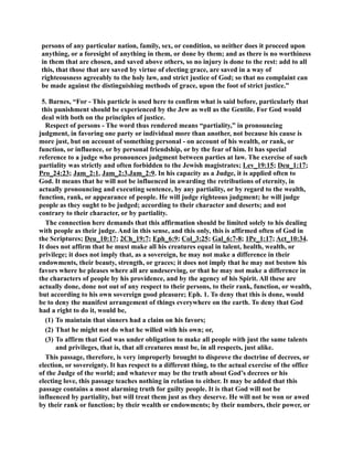 persons of any particular nation, family, sex, or condition, so neither does it proceed upon 
anything, or a foresight of anything in them, or done by them; and as there is no worthiness 
in them that are chosen, and saved above others, so no injury is done to the rest: add to all 
this, that those that are saved by virtue of electing grace, are saved in a way of 
righteousness agreeably to the holy law, and strict justice of God; so that no complaint can 
be made against the distinguishing methods of grace, upon the foot of strict justice.” 
5. Barnes, “For - This particle is used here to confirm what is said before, particularly that 
this punishment should be experienced by the Jew as well as the Gentile. For God would 
deal with both on the principles of justice. 
Respect of persons - The word thus rendered means “partiality,” in pronouncing 
judgment, in favoring one party or individual more than another, not because his cause is 
more just, but on account of something personal - on account of his wealth, or rank, or 
function, or influence, or by personal friendship, or by the fear of him. It has special 
reference to a judge who pronounces judgment between parties at law. The exercise of such 
partiality was strictly and often forbidden to the Jewish magistrates; Lev_19:15; Deu_1:17; 
Pro_24:23; Jam_2:1, Jam_2:3,Jam_2:9. In his capacity as a Judge, it is applied often to 
God. It means that he will not be influenced in awarding the retributions of eternity, in 
actually pronouncing and executing sentence, by any partiality, or by regard to the wealth, 
function, rank, or appearance of people. He will judge righteous judgment; he will judge 
people as they ought to be judged; according to their character and deserts; and not 
contrary to their character, or by partiality. 
The connection here demands that this affirmation should be limited solely to his dealing 
with people as their judge. And in this sense, and this only, this is affirmed often of God in 
the Scriptures; Deu_10:17; 2Ch_19:7; Eph_6:9; Col_3:25; Gal_6:7-8; 1Pe_1:17; Act_10:34. 
It does not affirm that he must make all his creatures equal in talent, health, wealth, or 
privilege; it does not imply that, as a sovereign, he may not make a difference in their 
endowments, their beauty, strength, or graces; it does not imply that he may not bestow his 
favors where he pleases where all are undeserving, or that he may not make a difference in 
the characters of people by his providence, and by the agency of his Spirit. All these are 
actually done, done not out of any respect to their persons, to their rank, function, or wealth, 
but according to his own sovereign good pleasure; Eph. 1. To deny that this is done, would 
be to deny the manifest arrangement of things everywhere on the earth. To deny that God 
had a right to do it, would be, 
(1) To maintain that sinners had a claim on his favors; 
(2) That he might not do what he willed with his own; or, 
(3) To affirm that God was under obligation to make all people with just the same talents 
and privileges, that is, that all creatures must be, in all respects, just alike. 
This passage, therefore, is very improperly brought to disprove the doctrine of decrees, or 
election, or sovereignty. It has respect to a different thing, to the actual exercise of the office 
of the Judge of the world; and whatever may be the truth about God’s decrees or his 
electing love, this passage teaches nothing in relation to either. It may be added that this 
passage contains a most alarming truth for guilty people. It is that God will not be 
influenced by partiality, but will treat them just as they deserve. He will not be won or awed 
by their rank or function; by their wealth or endowments; by their numbers, their power, or 
 