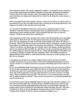 God released in society. This wrath, explained in Chapter 1, is primarily God's removal of 
the restraints upon human wickedness, allowing evil to become widespread and publicly 
evident. That is the wrath of God at work. The people Paul speaks of in Chapter 2 are 
aware that there are things that bring forth the wrath of God, things that cause society to 
degenerate. 
Paul's second point about these people who have a clear view of what is wrong in society is 
devastating. He says they are guilty because they are doing the same things themselves. The 
judges are as guilty as the ones they have in the dock. 
As a practiced, self-righteous hypocrite, I always have a feeling of surprise at that 
statement. I feel that whenever moral people, those who pride themselves on a degree of 
righteousness and a standard of ethics, read a statement like this, they are taken by 
surprise. What do you mean? How could this be? 
This reminds me of our Lord's account of his return, when all the nations are to be judged 
before him {cf, Matt 25:31-46}. He will separate them into two bands, the sheep and the 
goats. The test of judgment is made on the basis of how people treat others. He will say to 
the sheep, When I was thirsty, you gave me to drink, when I was hungry you fed me, when 
I was naked you clothed me, when I was in prison you visited me. To the goats he will say, 
When I was thirsty you did not give me to drink, when I was hungry you did not feed me, 
when I was naked you did not clothe me, and when I was sick or in prison you did not visit 
me. Both groups are taken by surprise and say, When did this happen? When did we see 
you thirsty or hungry or naked? We don't remember that! This feeling of surprise is 
highly indicative of how little we understand ourselves and why we need a passage such as 
this. We are all guilty. 
I am going to use myself as an example, simply because I feel I am such an excellent 
example of what the rest of you are like. As I have been thinking this through, I see three 
ways by which I try to elude the fact that I am guilty of the things that I accuse others of 
doing: 
First, I am congenitally blind toward many of my own faults. I just am not aware of them. I 
do not see that I am doing the same things that others are doing, and yet other people can 
see that I am. I don't see it, and neither do you see it in yourself. We all have these blind 
spots. One of the greatest lies of our age is the idea that we can know ourselves. We often 
argue, Don't you think I know myself? The answer is, o, you do not know yourself. 
You are blind to much of your life. There can be areas that are very hurtful and sinful that 
you are not aware of. 
I stayed with a pastor and his delightful family not long ago. They had three children, two 
boys and a girl. The oldest boy was about sixteen, and, like all sixteen-year-olds, he was 
very concerned about the undisciplined life of his twelve-year-old brother. One day, his 
mother said, he came in all upset at something his brother had done. He said, Who does 
he think he is? Why, he acts as though he's as good as the rest of us! What a typical 
example of the attitude we all have, only he was honest enough to say it. 
 