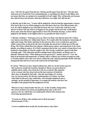 says, All who sin apart from the law will also perish apart from the law. The fact that 
such men never heard the Ten Commandments, or anything else that is in the Bible, does 
not mean that they are going to be acceptable in God's sight. They will perish, not because 
they did not hear, but because what they did know was right, they did not do.” 
6. Barclay put it this way, A man will be judged by what he had the opportunity to know. 
If he knew the Law, he will be judged as one who knew the Law. If he did not know the 
Law, he will be judged as one who did not know the Law. God is fair. And here is the 
answer to those who ask what is to happen to the people who lived in the world before 
Jesus came and who had no opportunity to hear the Christian message. A man will be 
judged by his fidelity to the highest that it was possible for him to know. 
7. Barclay continues, Paul goes on to say that even those who did not know the written 
Law had an unwritten law within their hearts. We would call it the instinctive knowledge of 
right and wrong. The Stoics said that in the universe there were certain laws operative 
which a man broke at his peril--the laws of health, the moral laws which govern life and 
living. The Stoics called these laws phusis, which means nature, and urged men to live kata 
phusin, according to nature. It is Paul's argument that in the very nature of man there is an 
instinctive knowledge of what he ought to do. The Greeks would have agreed with that. 
Aristotle said: The cultivated and free-minded man will so behave as being a law to 
himself Plutarch asks: Who shall govern the governor? And he answers: Law, the 
king of all mortals and immortals, as Pindar calls it, which is not written on papyrus rolls 
or wooden tablets, but is his own reason within the soul, which perpetually dwells with him 
and guards him and never leaves his soul bereft of leadership. 
8. Calvin, “Whosoever have sinned without law, [69] etc. In the former part of 
this section he assails the Gentiles; though no Moses was given them to 
publish and to ratify a law from the Lord, he yet denies this omission 
to be a reason why they deserved not the just sentence of death for 
their sins; as though he had said -- that the knowledge of a written 
law was not necessary for the just condemnation of a sinner. See then 
what kind of advocacy they undertake, who through misplaced mercy, 
attempt, on the ground of ignorance, to exempt the nations who have not 
the light of the gospel from the judgment of God. 
Whosoever have sinned under the law, etc. As the Gentiles, being led by 
the errors of their own reason, go headlong into ruin, so the Jews 
possess a law by which they are condemned; [70] for this sentence has 
been long ago pronounced, 
Cursed are all they who continue not in all its precepts. 
(Deuteronomy 27:26.) 
A worse condition then awaits the Jewish sinners, since their 
 
