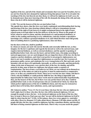 legalism of the law, and all of the rituals and ceremonies that were just for Israelites, but we 
are not free from the laws demand for righteous living that pleases God. If we sit under the 
teachings of the law, but then do not obey them, we will not be righteous in God's eyes, for 
he demands more than mere knowing of his will. He demands the doing of his will, and only 
those who do it will be declared righteous. 
2. Gill, “For not the hearers of the law are just before God… 
The apostle here shows, that the Jews were justly condemned, notwithstanding their having 
and hearing of the law; since hearing without doing it, will never denominate persons 
righteous in the sight of God, however it might recommend them in the sight of men: 
regard seems to be had either to the first delivery of the law by Moses to the people of 
Israel, when he read it to them, and they hearkened to it, and promised obedience; or 
rather to the reading and hearing it every sabbath day; and may include a speculative 
knowledge of it, without a practical obedience to it; and which therefore must fall greatly 
short of entitling them to a justifying righteousness; since not these, 
but the doers of the law, shall be justified; 
by whom are meant, not such who merely literally and externally fulfil the law, as they 
imagine; for the law is spiritual, and regards the inward as well as the outward man, and 
requires internal holiness, as well as external obedience; and the apostle is speaking of 
justification before God, who sees the heart, and not before men, who judge according to 
outward appearance: nor are such designed who are imperfect doers of the law; for the law 
requires a perfect obedience, and what is not perfect is not properly righteousness; nor 
does it, nor can it consider an imperfect righteousness as a perfect one; for it accuses of, 
pronounces guilty, curses, and condemns for every transgression of it. But such only can be 
intended, who are doers of it spiritually, internally, as well as externally, and that perfectly. 
Adam, in his state of innocence, was a perfect doer of the law; he sinning, and all his 
posterity in him, none of them are righteous, but all pass under a sentence of 
condemnation. The best of men, even believers in Christ, are not without sin in themselves; 
and when any of the saints are said to be perfect, it must be understood in a comparative 
sense, or as they are considered in Christ. There never was but one since Adam, and that is 
Christ, who has fulfilled, or could perfectly fulfil the law; the thing is impossible and 
impracticable for fallen man: hence these words must be understood either hypothetically, 
thus, not the hearers of the law, but if there were any perfect doers of it, they would be 
justified before God; or else of such persons who are considered in Christ, by whom the 
whole perfect righteousness of the law is fulfilled in them, and who may be reckoned as 
perfect doers of it in him, their substitute, surety, and representative. 
2B. Unknown author, “Verse 13: For it is not those who hear the law who are righteous in 
God’s sight, but it is those who obey the law who will be declared righteous. It is not 
enough for people to have the law—to be declared righteous on the basis of the law, they 
have to keep it. However, Paul soon says that “no one will be declared righteous in [God’s] 
sight by observing the law” (3:20). At first glance, these two verses appear to contradict 
each other. However, Romans 2:13 talks about theory; Romans 3:20 talks about real life. If 
people did obey the law, they would be righteous, but they sometimes disobey and therefore 
fall short of being counted righteous on that basis. That is why everyone needs the gospel.” 
 