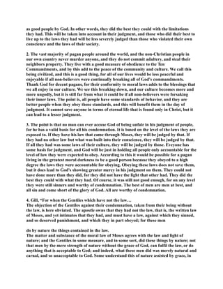as good people by God. In other words, they did the best they could with the limitations 
they had. This will be taken into account in their judgment, and those who did their best to 
live up to the laws they had will be less severely judged than those who violated their own 
conscience and the laws of their society. 
2. The vast majority of pagan people around the world, and the non-Christian people in 
our own country never murder anyone, and they do not commit adultery, and steal their 
neighbors property. They live with a good measure of obedience to the Ten 
Commandments, and by this add to the peace of the community and culture. We call this 
being civilized, and this is a good thing, for all of our lives would be less peaceful and 
enjoyable if all non-believers were continually breaking all of God's commandments. 
Thank God for decent pagans, for their conformity to moral laws adds to the blessings that 
we all enjoy in our culture. We see this breaking down, and our culture becomes more and 
more ungodly, but it is still far from what it could be if all non-believers were forsaking 
their inner laws. The point is, all people have some standards of behavior, and they are 
better people when they obey those standards, and this will benefit them in the day of 
judgment. It cannot save anyone in terms of eternal life that is found only in Christ, but it 
can lead to a lesser judgment. 
3. The point is that no man can ever accuse God of being unfair in his judgment of people, 
for he has a valid basis for all his condemnation. It is based on the level of the laws they are 
exposed to. If they have his law that came through Moses, they will be judged by that. If 
they had no other law but what was built into their conscience, they will be judged by that. 
If all they had was some laws of their culture, they will be judged by those. Eveyone has 
some basis for judgment, and God will be just in holding all people only accountable for the 
level of law they were expected to obey. According to this it would be possible for a pagan 
living in the greatest moral darkness to be a good person because they obeyed to a high 
degree the laws they were accountable for obeying. Obeying these laws does not save them, 
but it does lead to God's showing greater mercy in his judgment on them. They could not 
have done more than they did, for they did not have the light that other had. They did the 
best they could with what they had. Of course, it was still not good enough, for on any level 
they were still sinners and worthy of condemnation. The best of men are men at best, and 
all sin and come short of the glory of God. All are worthy of condemnation. 
4. Gill, “For when the Gentiles which have not the law… 
The objection of the Gentiles against their condemnation, taken from their being without 
the law, is here obviated. The apostle owns that they had not the law, that is, the written law 
of Moses, and yet intimates that they had, and must have a law, against which they sinned, 
and so deserved punishment, and which they in part obeyed; for these men 
do by nature the things contained in the law. 
The matter and substance of the moral law of Moses agrees with the law and light of 
nature; and the Gentiles in some measure, and in some sort, did these things by nature; not 
that men by the mere strength of nature without the grace of God, can fulfil the law, or do 
anything that is acceptable to God; and indeed, what these men did was merely natural and 
carnal, and so unacceptable to God. Some understand this of nature assisted by grace, in 
 