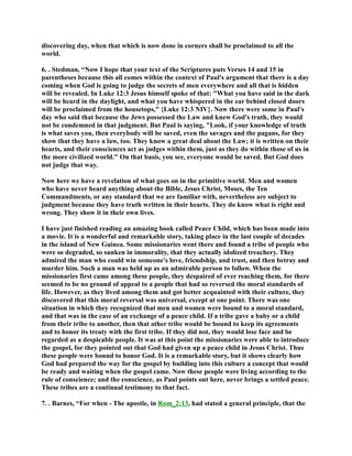 discovering day, when that which is now done in corners shall be proclaimed to all the 
world. 
6. . Stedman, “ow I hope that your text of the Scriptures puts Verses 14 and 15 in 
parentheses because this all comes within the context of Paul's argument that there is a day 
coming when God is going to judge the secrets of men everywhere and all that is hidden 
will be revealed. In Luke 12:3 Jesus himself spoke of that: What you have said in the dark 
will be heard in the daylight, and what you have whispered in the ear behind closed doors 
will be proclaimed from the housetops, {Luke 12:3 IV}. ow there were some in Paul's 
day who said that because the Jews possessed the Law and knew God's truth, they would 
not be condemned in that judgment. But Paul is saying, Look, if your knowledge of truth 
is what saves you, then everybody will be saved, even the savages and the pagans, for they 
show that they have a law, too. They know a great deal about the Law; it is written on their 
hearts, and their consciences act as judges within them, just as they do within those of us in 
the more civilized world. On that basis, you see, everyone would be saved. But God does 
not judge that way. 
ow here we have a revelation of what goes on in the primitive world. Men and women 
who have never heard anything about the Bible, Jesus Christ, Moses, the Ten 
Commandments, or any standard that we are familiar with, nevertheless are subject to 
judgment because they have truth written in their hearts. They do know what is right and 
wrong. They show it in their own lives. 
I have just finished reading an amazing book called Peace Child, which has been made into 
a movie. It is a wonderful and remarkable story, taking place in the last couple of decades 
in the island of ew Guinea. Some missionaries went there and found a tribe of people who 
were so degraded, so sunken in immorality, that they actually idolized treachery. They 
admired the man who could win someone's love, friendship, and trust, and then betray and 
murder him. Such a man was held up as an admirable person to follow. When the 
missionaries first came among these people, they despaired of ever reaching them, for there 
seemed to be no ground of appeal to a people that had so reversed the moral standards of 
life. However, as they lived among them and got better acquainted with their culture, they 
discovered that this moral reversal was universal, except at one point. There was one 
situation in which they recognized that men and women were bound to a moral standard, 
and that was in the case of an exchange of a peace child. If a tribe gave a baby or a child 
from their tribe to another, then that other tribe would be bound to keep its agreements 
and to honor its treaty with the first tribe. If they did not, they would lose face and be 
regarded as a despicable people. It was at this point the missionaries were able to introduce 
the gospel, for they pointed out that God had given up a peace child in Jesus Christ. Thus 
these people were bound to honor God. It is a remarkable story, but it shows clearly how 
God had prepared the way for the gospel by building into this culture a concept that would 
be ready and waiting when the gospel came. ow these people were living according to the 
rule of conscience; and the conscience, as Paul points out here, never brings a settled peace. 
These tribes are a continual testimony to that fact. 
7. . Barnes, “For when - The apostle, in Rom_2:13, had stated a general principle, that the 
 