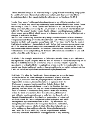 Rabbi Tanchum brings in the Supreme Being as saying: When I decreed any thing against 
the Gentiles, to whom I have not given laws and statutes, and they know what I have 
decreed; immediately they repent; but the Israelites do not so. Tanchum, fol. 43. 2. 
9. John Piper wrote, All human beings have the moral law of God stamped on their 
hearts. Paul is teaching something enormously important here about human nature. otice 
the wording of verse 14: When Gentiles who do not have the Law do instinctively the 
things of the Law, these, not having the Law, are a law to themselves. The instinctively 
is literally by nature. In other words, Paul is telling us something fundamental here 
about human nature. This is what it means to be human - to have the law of God pressed or 
stamped or written on our heart. 
We have seen this teaching before in 1:32 (They know the ordinance of God, that those 
who practice such things are worthy of death) and 1:26 (Women exchanged the natural 
function for that which is against nature) and 1:21 (They knew God). And the point of 
it all is to stress that every human being is guilty before God because everyone suppresses 
(1:18) the truth and none lives up to even the demands of his own conscience, let alone all 
the demands of God known to him. evertheless, all are accountable to God and will be 
without excuse at the judgment day. All Jews and all Gentiles are accountable to God and 
guilty before him under the power of sin. 
10. Godet, “..for example, eoptolemus in Philoctetes, when he refuses to save v Greece at 
the expense of a lie ; or Antigone, when she does not hesitate to violate the temporary law of 
the city to fulfil the eternal law of fraternal love ; or Socrates, when he rejects the 
opportunity of saving his life by I escaping from prison, in order to remain subject to the 
magistrates. Sophocles himself speaks of these eternal laws (oi ael vofioi), and contrasts this 
I internal and divine legislation with the ever-changing laws of man.” 
11. Calvin, “For when the Gentiles, etc. He now states what proves the former 
clause; for he did not think it enough to condemn us by mere assertion, 
and only to pronounce on us the just judgment of God; but he proceeds 
to prove this by reasons, in order to excite us to a greater desire for 
Christ, and to a greater love towards him. He indeed shows that 
ignorance is in vain pretended as an excuse by the Gentiles, since they 
prove by their own deeds that they have some rule of righteousness: for 
there is no nation so lost to every thing human, that it does not keep 
within the limits of some laws. Since then all nations, of themselves 
and without a monitor, are disposed to make laws for themselves, it is 
beyond all question evident that they have some notions of justice and 
rectitude, which the Greeks call preconceptions prolepseis, and which 
are implanted by nature in the hearts of men. They have then a law, 
though they are without law: for though they have not a written law, 
they are yet by no means wholly destitute of the knowledge of what is 
right and just; as they could not otherwise distinguish between vice 
and virtue; the first of which they restrain by punishment, and the 
latter they commend, and manifest their approbation of it by honoring 
 