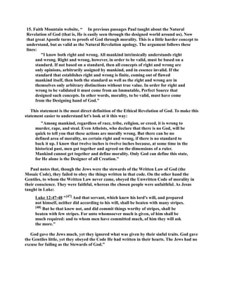 15. Faith Mountain website, “ In previous passages Paul taught about the atural 
Revelation of God (that is, He is easily seen through the designed world around us). ow 
that great Apostle turns to proofs of God through morality. This is a little harder concept to 
understand, but as valid as the atural Revelation apology. The argument follows these 
lines: 
I know both right and wrong. All mankind intrinsically understands right 
and wrong. Right and wrong, however, in order to be valid, must be based on a 
standard. If not based on a standard, then all concepts of right and wrong are 
only opinions, arbitrarily assigned by mankind, and in essence invalid. If the 
standard that establishes right and wrong is finite, coming out of flawed 
mankind itself, then both the standard as well as the right and wrong are in 
themselves only arbitrary distinctions without true value. In order for right and 
wrong to be validated it must come from an Immutable, Perfect Source that 
designed such concepts. In other words, morality, to be valid, must have come 
from the Designing hand of God. 
This statement is the most direct definition of the Ethical Revelation of God. To make this 
statement easier to understand let's look at it this way: 
Among mankind, regardless of race, tribe, religion, or creed, it is wrong to 
murder, rape, and steal. Even Atheists, who declare that there is no God, will be 
quick to tell you that these actions are morally wrong. But there can be no 
defined area of morality, no certain right and wrong, if there is no standard to 
back it up. I know that twelve inches is twelve inches because, at some time in the 
historical past, men got together and agreed on the dimensions of a ruler. 
Mankind cannot get together and define morality. Only God can define this state, 
for He alone is the Designer of all Creation. 
Paul notes that, though the Jews were the stewards of the Written Law of God (the 
Mosaic Code), they failed to obey the things written in that code. On the other hand the 
Gentiles, to whom the Written Law never came, obeyed the Unwritten Code of morality in 
their conscience. They were faithful, whereas the chosen people were unfaithful. As Jesus 
taught in Luke: 
Luke 12:47-48 [47] And that servant, which knew his lord's will, and prepared 
not himself, neither did according to his will, shall be beaten with many stripes. 
[48] But he that knew not, and did commit things worthy of stripes, shall be 
beaten with few stripes. For unto whomsoever much is given, of him shall be 
much required: and to whom men have committed much, of him they will ask 
the more. 
God gave the Jews much, yet they ignored what was given by their sinful traits. God gave 
the Gentiles little, yet they obeyed the Code He had written in their hearts. The Jews had no 
excuse for failing as the Stewards of God.” 
 