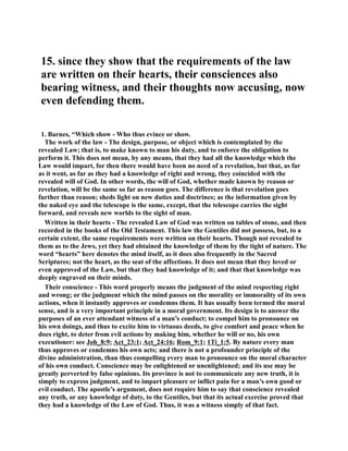 15. since they show that the requirements of the law 
are written on their hearts, their consciences also 
bearing witness, and their thoughts now accusing, now 
even defending them. 
1. Barnes, “Which show - Who thus evince or show. 
The work of the law - The design, purpose, or object which is contemplated by the 
revealed Law; that is, to make known to man his duty, and to enforce the obligation to 
perform it. This does not mean, by any means, that they had all the knowledge which the 
Law would impart, for then there would have been no need of a revelation, but that, as far 
as it went, as far as they had a knowledge of right and wrong, they coincided with the 
revealed will of God. In other words, the will of God, whether made known by reason or 
revelation, will be the same so far as reason goes. The difference is that revelation goes 
further than reason; sheds light on new duties and doctrines; as the information given by 
the naked eye and the telescope is the same, except, that the telescope carries the sight 
forward, and reveals new worlds to the sight of man. 
Written in their hearts - The revealed Law of God was written on tables of stone, and then 
recorded in the books of the Old Testament. This law the Gentiles did not possess, but, to a 
certain extent, the same requirements were written on their hearts. Though not revealed to 
them as to the Jews, yet they had obtained the knowledge of them by the tight of nature. The 
word “hearts” here denotes the mind itself, as it does also frequently in the Sacred 
Scriptures; not the heart, as the seat of the affections. It does not mean that they loved or 
even approved of the Law, but that they had knowledge of it; and that that knowledge was 
deeply engraved on their minds. 
Their conscience - This word properly means the judgment of the mind respecting right 
and wrong; or the judgment which the mind passes on the morality or immorality of its own 
actions, when it instantly approves or condemns them. It has usually been termed the moral 
sense, and is a very important principle in a moral government. Its design is to answer the 
purposes of an ever attendant witness of a man’s conduct; to compel him to pronounce on 
his own doings, and thus to excite him to virtuous deeds, to give comfort and peace when he 
does right, to deter from evil actions by making him, whether he will or no, his own 
executioner: see Joh_8:9; Act_23:1; Act_24:16; Rom_9:1; 1Ti_1:5. By nature every man 
thus approves or condemns his own acts; and there is not a profounder principle of the 
divine administration, than thus compelling every man to pronounce on the moral character 
of his own conduct. Conscience may be enlightened or unenlightened; and its use may be 
greatly perverted by false opinions. Its province is not to communicate any new truth, it is 
simply to express judgment, and to impart pleasure or inflict pain for a man’s own good or 
evil conduct. The apostle’s argument, does not require him to say that conscience revealed 
any truth, or any knowledge of duty, to the Gentiles, but that its actual exercise proved that 
they had a knowledge of the Law of God. Thus, it was a witness simply of that fact. 
 