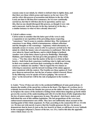 reasons come to our minds, by which we defend what is rightly done, and 
that there are those which accuse and reprove us for our vices; [74] 
and he refers this process of accusation and defense to the day of the 
Lord; not that it will then first commence, for it is now continually 
carried on, but that it will then also be in operation; and he says 
this, that no one should disregard this process, as though it were vain 
and evanescent. And he has put, in the day, instead of, at the day, -- 
a similar instance to what we have already observed.” 
5. Calvin's editors wrote: 
Calvin seems to consider that the latter part of the verse is only 
a expansion or an exposition of the preceding clause respecting 
conscience: but it seems to contain a distinct idea. The testimony of 
conscience is one thing, which is instantaneous, without reflection: 
and the thoughts or the reasonings -- logismon, which alternately or 
mutually accuse or excuse, seem to refer to a process carried on by the 
mind, by which the innate voice of conscience is confirmed. This is the 
view taken by Stuart and Barnes, and to which Hodge is inclined. 
Another view of the latter clause is given by Doddridge, Macknight, 
Haldane, and Chalmers The last gives this paraphrase of the whole 
verse, -- For they show that the matter of the law is written in their 
hearts -- both from their conscience testifying what is right and wrong 
in their own conduct, and from their reasonings in which they either 
accuse or vindicate one another. But to regard the two clauses as 
referring to conscience and the inward workings of the mind, appears 
more consistent with the context. The Gentiles are those spoken of: God 
gave them no outward law, but the law of nature which is inward. Hence 
in the following verse he speaks of God as judging the secrets of 
men, as the inward law will be the rule of judgment to the Gentiles -- 
Ed. 
6. Godet, “Verse 15 does not refer to the accidental fulfillment of some good actions ; it 
denotes the totality of the moral law written in the heart. The figure of a written, law is 
evidently borrowed from the Sinaitic law graven on the tables of stone. The heart is always 
in Scripture the source of the instinctive feelings from which those impulses go forth which 
govern the exercise of the understanding and will. It is in this form of lofty inspiration that 
the law of nature makes its appearance in man. The plural : their heart, makes each 
individual the seat of this sublime legislation. The last propositions of the verse have 
embarrassed commentators not a little. They have not sufficiently taken account of the 
starting-point of this whole argument. St. Paul, according to the connection Of ver. 14 with 
ver. 18, does not wish merely to prove that the Gentile possesses the law ; he means to 
demonstrate that he hears it, just as the Jew heard it at Sinai, or still hears it every Sabbath 
in the synagogue (aKpoan'/c, hearer of the law, ver. 13«). And to this idea the appendix 
refers which closes ver. 15. 
 