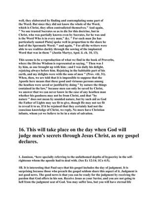 well, they elaborated by finding and contemplating some part of 
the Word. But since they did not know the whole of the Word, 
which is Christ, they often contradicted themselves. And again, 
 o one trusted Socrates so as to die for this doctrine, but in 
Christ, who was partially known even by Socrates, for he was and 
is the Word Who is in every man, c.  For each man [he has 
particularly named Plato] spoke well in proportion to the share he 
had of the Spermatic Word;  and again,  For all the writers were 
able to see realities darkly through the sowing of the implanted 
Word that was in them  (Justin Martyr, Apol. ii. ch. 10, 13). 
This seems to be a reproduction of what we find in the book of Proverbs, 
where the Divine Wisdom is represented as saying,  Then was I 
by him, as one brought up with him ; and I was daily his delight, 
rejoicing always before him. Rejoicing in the habitable part of his 
earth, and my delights were with the sons of men  (Prov. viii. 31). 
When, then, we are told that it is impossible to suppose that the 
Apostle here means that these good and virtuous persons among 
the heathen were saved or justified by doing  by nature the things 
contained in the law, because men can only be saved by Christ, 
we answer that we can never know in the case of any heathen man 
whether his goodness may not be from Christ, and that by 
nature  does not mean by unaided nature, but by such aid as God 
the Father of Lights may see fit to give, though He may not see fit 
to reveal it to us. If it be rejoined that they certainly had not the 
conscious knowledge of Christ, we reply, o more have Christian 
infants, whom yet we believe to be in a state of salvation. 
16. This will take place on the day when God will 
judge men's secrets through Jesus Christ, as my gospel 
declares. 
1. Jamison, “here specially referring to the unfathomed depths of hypocrisy in the self-righteous 
whom the apostle had to deal with. (See Ec 12:14; 1Co 4:5). 
1B. It is interesting that Paul says that his gospel includes the day of judgment. It is 
surprising because those who preach the gospel seldom share this aspect of it. Judgment is 
not good news. The good news is that you can be ready for the judgment by receiving the 
pardon that God offers in his son. Receive Jesus as your Savior, and you are not going to 
hell from the judgment seat of God. You may suffer loss, but you will have eternal life 
 