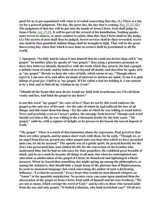 good for us to get acquainted with what is revealed concerning that day. (1.) There is a day 
set for a general judgment. The day, the great day, his day that is coming, Psa_37:13. (2.) 
The judgment of that day will be put into the hands of Jesus Christ. God shall judge by 
Jesus Christ, Act_17:31. It will be part of the reward of his humiliation. othing speaks 
more terror to sinners, or more comfort to saints, than this, that Christ shall be the Judge. 
(3.) The secrets of men shall then be judged. Secret services shall be then rewarded, secret 
sins shall be then punished, hidden things shall be brought to light. That will be the great 
discovering day, when that which is now done in corners shall be proclaimed to all the 
world. 
7. Spurgeon, “So fully had he taken it into himself that he could not do less than call it my 
gospel. In another place he speaks of our gospel; thus using a possessive pronoun, to 
show how believers identify themselves with the truth which they preach. He had a gospel, 
a definite form of truth, and he believed in it beyond all doubt; and therefore he spoke of it 
as my gospel. Herein we hear the voice of faith, which seems to say, Though others 
reject it, I am sure of it, and allow no shade of mistrust to darken my mind. To me it is glad 
tidings of great joy: I hail it as 'my gospel.' If I be called a fool for holding it, I am content 
to be a fool, and to find all my wisdom in my Lord. 
Should all the forms that men devise Assult my faith with treacherous art, I'd call them 
vanity and lies, And bind the gospel to my heart. 
Is not this word my gospel the voice of love? Does he not by this word embrace the 
gospel as the only love of his soul—for the sake of which he had suffered the loss of all 
things, and did count them but dung—for the sake of which he was willing to stand before 
ero, and proclaim, even in Caesar's palace, the message from heaven? Though each word 
should cost him a life, he was willing to die a thousand deaths for the holy cause. My 
gospel, saith he, with a rapture of delight, as he presses to his bosom the sacred deposit of 
truth. 
My gospel. There is a touch of discrimination about the expression. Paul perceives that 
there are other gospels, and he makes short work with them, for he saith, Though we, or 
an angel from heaven, preach any other gospel unto you than that which we have preached 
unto you, let me be accused. The apostle was of a gentle spirit; he prayed heartily for the 
Jews who persecuted him, and yielded his life for the conversion of the Gentiles who 
maltreated him; but he had no tolerance for false gospellers. He exhibited great breadth of 
mind, and to save souls he became all things to all men; but when he contemplated any 
alteration or adulteration of the gospel of Christ, he thundered and lightninged without 
measure. When he feared that something else might spring up among the philosophers, or 
among the Judaizers, that should hide a single beam of the glorious Sun of Righteousness, 
he used no measured language; but cried concerning the author of such a darkening 
influence, Let him be accursed. Every heart that would see men blessed whispers an 
Amen to the apostolic malediction. o greater curse can come upon mankind than the 
obscuration of the gospel of Jesus Christ. Paul saith of himself and his true brethren, We 
are not as many, which corrupt the word of God; and he cries to those who turned aside 
from the one and only gospel, O foolish Galatians, who hath bewitched you? Of all new 
 