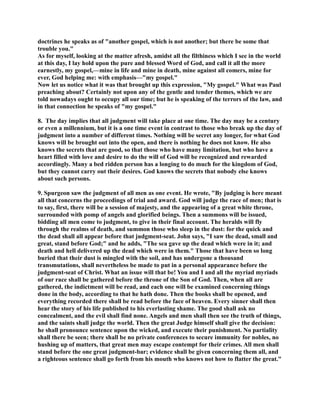 doctrines he speaks as of another gospel, which is not another; but there be some that 
trouble you. 
As for myself, looking at the matter afresh, amidst all the filthiness which I see in the world 
at this day, I lay hold upon the pure and blessed Word of God, and call it all the more 
earnestly, my gospel,—mine in life and mine in death, mine against all comers, mine for 
ever, God helping me: with emphasis—my gospel. 
ow let us notice what it was that brought up this expression, My gospel. What was Paul 
preaching about? Certainly not upon any of the gentle and tender themes, which we are 
told nowadays ought to occupy all our time; but he is speaking of the terrors of the law, and 
in that connection he speaks of my gospel. 
8. The day implies that all judgment will take place at one time. The day may be a century 
or even a millennium, but it is a one time event in contrast to those who break up the day of 
judgment into a number of different times. othing will be secret any longer, for what God 
knows will be brought out into the open, and there is nothing he does not know. He also 
knows the secrets that are good, so that those who have many limitation, but who have a 
heart filled with love and desire to do the will of God will be recognized and rewarded 
accordingly. Many a bed ridden person has a longing to do much for the kingdom of God, 
but they cannot carry out their desires. God knows the secrets that nobody else knows 
about such persons. 
9. Spurgeon saw the judgment of all men as one event. He wrote, By judging is here meant 
all that concerns the proceedings of trial and award. God will judge the race of men; that is 
to say, first, there will be a session of majesty, and the appearing of a great white throne, 
surrounded with pomp of angels and glorified beings. Then a summons will be issued, 
bidding all men come to judgment, to give in their final account. The heralds will fly 
through the realms of death, and summon those who sleep in the dust: for the quick and 
the dead shall all appear before that judgment-seat. John says, I saw the dead, small and 
great, stand before God; and he adds, The sea gave up the dead which were in it; and 
death and hell delivered up the dead which were in them. Those that have been so long 
buried that their dust is mingled with the soil, and has undergone a thousand 
transmutations, shall nevertheless be made to put in a personal appearance before the 
judgment-seat of Christ. What an issue will that be! You and I and all the myriad myriads 
of our race shall be gathered before the throne of the Son of God. Then, when all are 
gathered, the indictment will be read, and each one will be examined concerning things 
done in the body, according to that he hath done. Then the books shall be opened, and 
everything recorded there shall be read before the face of heaven. Every sinner shall then 
hear the story of his life published to his everlasting shame. The good shall ask no 
concealment, and the evil shall find none. Angels and men shall then see the truth of things, 
and the saints shall judge the world. Then the great Judge himself shall give the decision: 
he shall pronounce sentence upon the wicked, and execute their punishment. o partiality 
shall there be seen; there shall be no private conferences to secure immunity for nobles, no 
hushing up of matters, that great men may escape contempt for their crimes. All men shall 
stand before the one great judgment-bar; evidence shall be given concerning them all, and 
a righteous sentence shall go forth from his mouth who knows not how to flatter the great. 
 