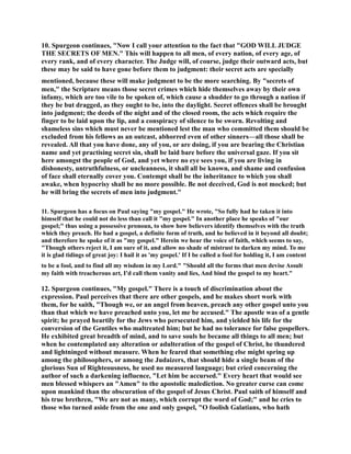 10. Spurgeon continues, ow I call your attention to the fact that GOD WILL JUDGE 
THE SECRETS OF ME. This will happen to all men, of every nation, of every age, of 
every rank, and of every character. The Judge will, of course, judge their outward acts, but 
these may be said to have gone before them to judgment: their secret acts are specially 
mentioned, because these will make judgment to be the more searching. By secrets of 
men, the Scripture means those secret crimes which hide themselves away by their own 
infamy, which are too vile to be spoken of, which cause a shudder to go through a nation if 
they be but dragged, as they ought to be, into the daylight. Secret offences shall be brought 
into judgment; the deeds of the night and of the closed room, the acts which require the 
finger to be laid upon the lip, and a conspiracy of silence to be sworn. Revolting and 
shameless sins which must never be mentioned lest the man who committed them should be 
excluded from his fellows as an outcast, abhorred even of other sinners—all those shall be 
revealed. All that you have done, any of you, or are doing, if you are bearing the Christian 
name and yet practising secret sin, shall be laid bare before the universal gaze. If you sit 
here amongst the people of God, and yet where no eye sees you, if you are living in 
dishonesty, untruthfulness, or uncleanness, it shall all be known, and shame and confusion 
of face shall eternally cover you. Contempt shall be the inheritance to which you shall 
awake, when hypocrisy shall be no more possible. Be not deceived, God is not mocked; but 
he will bring the secrets of men into judgment. 
11. Spurgeon has a focus on Paul saying my gospel. He wrote, So fully had he taken it into 
himself that he could not do less than call it my gospel. In another place he speaks of our 
gospel; thus using a possessive pronoun, to show how believers identify themselves with the truth 
which they preach. He had a gospel, a definite form of truth, and he believed in it beyond all doubt; 
and therefore he spoke of it as my gospel. Herein we hear the voice of faith, which seems to say, 
Though others reject it, I am sure of it, and allow no shade of mistrust to darken my mind. To me 
it is glad tidings of great joy: I hail it as 'my gospel.' If I be called a fool for holding it, I am content 
to be a fool, and to find all my wisdom in my Lord. Should all the forms that men devise Assult 
my faith with treacherous art, I'd call them vanity and lies, And bind the gospel to my heart. 
12. Spurgeon continues, My gospel. There is a touch of discrimination about the 
expression. Paul perceives that there are other gospels, and he makes short work with 
them, for he saith, Though we, or an angel from heaven, preach any other gospel unto you 
than that which we have preached unto you, let me be accused. The apostle was of a gentle 
spirit; he prayed heartily for the Jews who persecuted him, and yielded his life for the 
conversion of the Gentiles who maltreated him; but he had no tolerance for false gospellers. 
He exhibited great breadth of mind, and to save souls he became all things to all men; but 
when he contemplated any alteration or adulteration of the gospel of Christ, he thundered 
and lightninged without measure. When he feared that something else might spring up 
among the philosophers, or among the Judaizers, that should hide a single beam of the 
glorious Sun of Righteousness, he used no measured language; but cried concerning the 
author of such a darkening influence, Let him be accursed. Every heart that would see 
men blessed whispers an Amen to the apostolic malediction. o greater curse can come 
upon mankind than the obscuration of the gospel of Jesus Christ. Paul saith of himself and 
his true brethren, We are not as many, which corrupt the word of God; and he cries to 
those who turned aside from the one and only gospel, O foolish Galatians, who hath 
 