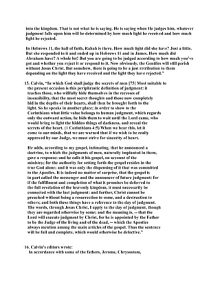into the kingdom. That is not what he is saying. He is saying when He judges him, whatever 
judgment falls upon him will be determined by how much light he received and how much 
light he rejected. 
In Hebrews 11, the hall of faith, Rahab is there. How much light did she have? Just a little. 
But she responded to it and ended up in Hebrews 11 and in James. How much did 
Abraham have? A whole lot! But you are going to be judged according to how much you’ve 
got and whether you reject it or respond to it. ow obviously, the Gentiles will still perish 
without Jesus Christ. But somehow, there is going to be a just retribution to them 
depending on the light they have received and the light they have rejected.” 
15. Calvin, “In which God shall judge the secrets of men [75] Most suitable to 
the present occasion is this periphrastic definition of judgment: it 
teaches those, who willfully hide themselves in the recesses of 
insensibility, that the most secret thoughts and those now completely 
hid in the depths of their hearts, shall then be brought forth to the 
light. So he speaks in another place; in order to show to the 
Corinthians what little value belongs to human judgment, which regards 
only the outward action, he bids them to wait until the Lord came, who 
would bring to light the hidden things of darkness, and reveal the 
secrets of the heart. (1 Corinthians 4:5) When we hear this, let it 
come to our minds, that we are warned that if we wish to be really 
approved by our Judge, we must strive for sincerity of heart. 
He adds, according to my gospel, intimating, that he announced a 
doctrine, to which the judgments of men, naturally implanted in them, 
gave a response: and he calls it his gospel, on account of the 
ministry; for the authority for setting forth the gospel resides in the 
true God alone; and it was only the dispensing of it that was committed 
to the Apostles. It is indeed no matter of surprise, that the gospel is 
in part called the messenger and the announcer of future judgment: for 
if the fulfillment and completion of what it promises be deferred to 
the full revelation of the heavenly kingdom, it must necessarily be 
connected with the last judgment: and further, Christ cannot be 
preached without being a resurrection to some, and a destruction to 
others; and both these things have a reference to the day of judgment. 
The words, through Jesus Christ, I apply to the day of judgment, though 
they are regarded otherwise by some; and the meaning is, -- that the 
Lord will execute judgment by Christ, for he is appointed by the Father 
to be the Judge of the living and of the dead, -- which the Apostles 
always mention among the main articles of the gospel. Thus the sentence 
will be full and complete, which would otherwise be defective.” 
16. Calvin's editors wrote: 
In accordance with some of the fathers, Jerome, Chrysostom, 
 
