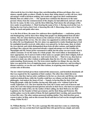 Afterwards he lays it to their charge that, notwithstanding all these privileges, they were 
sinners, equally guilty as others. Finally, he shows that, being sinners, as they all were, their 
advantages would avail them nothing, and would only aggravate their condemnation. 
Behold, thou art called a Jew. — The Apostle here continues his discourse to the same 
persons whom, from the commencement of the chapter, he had addressed, and now calls on 
the Jew by name. In this verse, and the three following, Paul classes the advantages of the 
Jews under six particulars: 1. Their bearing the name of Jew. 2. Having received the Law. 3. 
Having the true God as their God. 4. Knowing His will. 5. Discerning what is evil. 6. Their 
ability to teach and guide other men. 
As to the first of these, the name Jew embraces three significations: — confession, praise, 
and thanksgiving; and by these three things that people was distinguished from all other 
nations. The Jew alone had been chosen as the confessor of God, while all the rest of the 
world had abjured His service. The Jew alone was appointed to celebrate His praises, while 
by others He was blasphemed. The Jew alone was appointed to render thanksgiving to God 
for multiplied benefits received, while others were passed by. In that name, then, in which 
the Jews gloried, and which distinguished them from all other nations, and implied all the 
privileges they enjoyed, they possessed already a signal advantage over the Gentiles Dr. 
Macknight and Mr. Stuart prefer surnamed to called; but the name was not exactly what is 
called a surname. It was the name of a whole people. The word called, or denominated, is 
more appropriate, for it answers both to their name as a people and to their religion, both of 
which are comprised in the name Jew. And restest in the law — That is to say, thou hast no 
occasion to study any other wisdom or philosophy than the law. It is thy wisdom and thy 
understanding, Deuteronomy 4:6. The term restest signifies two things: the one, that the 
labor was spared the Jews of employing many years and great endeavors, and traveling to 
distant countries, as was the case with other nations, in acquiring some knowledge and 
certain rules of direction. 
The law which God had given them rendered this unnecessary, and furnished abundantly all 
that was required for the regulation of their conduct. The other idea which this term 
conveys is, that they had an entire confidence in the law as a heavenly and Divine rule which 
could not mislead them, while the Gentiles could have no reliance on their deceitful 
philosophy. And makest thy boast of God — amely, in having Him for their God, and 
being His people, while the Gentiles, having only false gods, were ‘without God in the 
world,’ Ephesians 2:12. The Jews had the true God, the Creator and Lord of heaven and 
earth, the Lord who had performed glorious miracles in their favor, who had even spoken to 
them from the midst of fire, for the Author of their calling, for their Deliverer, for their 
Legislator, for the Founder of their government, and for their King and Protector. His 
earthly palace was in the midst of them; He had regulated their worship, and caused them 
to hear His voice. The other nations possessed nothing similar. They had therefore great 
reason to glory in Him, and on this account David said that in God was his strength and his 
refuge, Psalm 18, 62:7 
16. William Barclay 17-29, “To a Jew a passage like this must have come as a shattering 
experience. He was certain that God regarded him with special favour, simply and solely 
 