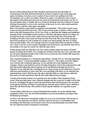 because of his national descent from Abraham and because he bore the badge of 
circumcision in his flesh. But Paul introduces an idea to which he will return again and 
again. Jewishness, he insists, is not a matter of race at all; it has nothing to do with 
circumcision. It is a matter of conduct. If that is so, many a so-called Jew who is a pure 
descendant of Abraham and who bears the mark of circumcision in his body, is no Jew at 
all; and equally many a Gentile who never heard of Abraham and who would never dream 
of being circumcised, is a Jew in the real sense of the term. To a Jew this would sound the 
wildest heresy and leave him angry and aghast. 
Rom. 2:29 contains a pun which is completely untranslatable. The praise of such a man 
comes not from men but from God. The Greek word for praise is epainos. When we turn 
back to the Old Testament (Gen. 29:35; Gen. 49:8), we find that the original and traditional 
meaning of the word Judah is praise (epainos). Therefore this phrase means two things. (a) 
It means the praise of such a man comes not from men but from God. (b) It means the 
Jewishness of such a man comes not from men but from God. The sense of the passage is 
that God's promises are not to people of a certain race and to people who bear a certain 
mark on their bodies. They are to people who live a certain kind of life irrespective of their 
race. To be a real Jew is not a matter of pedigree but of character; and often the man who is 
not racially a Jew may be a better Jew than the man who is. 
In this passage Paul says that there are Jews whose conduct makes the name of God ill-spoken 
of among the Gentiles. It is a simple fact of history that the Jews were, and often still 
are, the most unpopular people in the world. Let us see just how the Gentiles did regard the 
Jews in ew Testament times. 
They regarded Judaism as a barbarous superstition and the Jews as the most disgusting 
of races, and as a most contemptible company of slaves. The origins of Jewish religion 
were twisted with a malicious ignorance. It was said that Jews had originally been a 
company of lepers who had been sent by the king of Egypt to work in the sand quarries; and 
that Moses had rallied this band of leprous slaves and led them through the desert to 
Palestine. It was said that they worshipped an ass' head, because in the wilderness a herd of 
wild asses had led them to water when they were perishing with thirst. It was said that they 
abstained from swine's flesh because the pig is specially liable to a skin disease called the 
itch, and it was that skin disease that the Jews had suffered from in Egypt. 
Certain of the Jewish customs were mocked at by the Gentiles. Their abstinence from 
swine's flesh provided many a jest. Plutarch thought that the reason for it might well be that 
the Jews worshipped the pig as a god. Juvenal declares that Jewish clemency has accorded 
to the pig the privilege of living to a good old age, and that swine's flesh is more valuable to 
them than the flesh of man. The custom of observing the Sabbath was regarded as pure 
laziness. 
Certain things which the Jews enjoyed infuriated the Gentiles. It was the odd fact that, 
unpopular as they were, the Jews had nonetheless received extraordinary privileges from 
the Roman government. 
(a) They were allowed to transmit the temple tax every year to Jerusalem. This became so 
serious in Asia about the year 60 B.C. that the export of currency was forbidden and, 
according to the historians, no less than twenty tons of contraband gold was seized which 
the Jews had been about to despatch to Jerusalem. 
 
