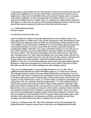 A man may be a good casuist and yet a bad Christian--accurate in the notion, but loose and 
careless in the application. Or, we may, with De Dieu, understand controversies by the ta 
diapheronta. A man may be well skilled in the controversies of religion, and yet a stranger 
to the power of godliness. (2.) Of a warm affection to the things of God, as we read it, 
Approvest the things that are excellent. There are excellences in religion which a hypocrite 
may approve of: there may be a consent of the practical judgment to the law, that it is good, 
and yet that consent overpowerd by the lusts of the flesh, and of the mind:-- 
--------Video meliora proboque 
Deteriora sequor. 
I see the better, but pursue the worse. 
and it is common for sinners to make that approbation an excuse which is really a very 
great aggravation of a sinful course. They got this acquaintance with, and affection to, that 
which is good, but being instructed out of the law, katechoumenos--being catechised. The 
word signifies an early instruction in childhood. It is a great privilege and advantage to be 
well catechised betimes. It was the custom of the Jews to take a great deal of pains in 
teaching their children when they were young, and all their lessons were out of the law; it 
were well if Christians were but as industrious to teach their children out of the gospel. 
ow this is called (v. 20), The form of knowledge, and of the truth in the law, that is, the 
show and appearance of it. Those whose knowledge rests in an empty notion, and does not 
make an impression on their hearts, have only the form of it, like a picture well drawn and 
in good colours, but which wants life. A form of knowledge produces but a form of 
godliness, 2 Tim. iii. 5. A form of knowledge may deceive men, but cannot impose upon the 
piercing eye of the heart-searching God. A form may be the vehicle of the power; but he 
that takes up with that only is like sounding brass and a tinkling cymbal. 
They were a teaching people, or at least thought themselves so (v. 19, 20): And art 
confident that thou thyself art a guide of the blind. Apply it, (1.) To the Jews in general. 
They thought themselves guides to the poor blind Gentiles that sat in darkness, were very 
proud of this, that whoever would have the knowledge of God must be beholden to them for 
it. All other nations must come to school to them, to learn what is good, and what the Lord 
requires; for they had the lively oracles. (2.) To their rabbis, and doctors, and leading men 
among them, who were especially those that judged others, v. 1. These prided themselves 
much in the possession they had got of Moses's chair, and the deference which the vulgar 
paid to their dictates; and the apostle expresses this in several terms, a guide of the blind, a 
light of those who are in darkness, an instructor of the foolish, a teacher of babes, the better 
to set forth their proud conceit of themselves, and contempt of others. This was a string 
they loved to be harping upon, heaping up titles of honor upon themselves. The best work, 
when it is prided in, is unacceptable to God. It is good to instruct the foolish, and to teach 
the babes: but considering our own ignorance, and folly, and inability to make these 
teachings successful without God, there is nothing in it to be proud of.” 
2. Barnes, “And knowest his will - The will or commands of God. This knowledge they 
obtained from the Scriptures; and of course in this they were distinguished from other 
 