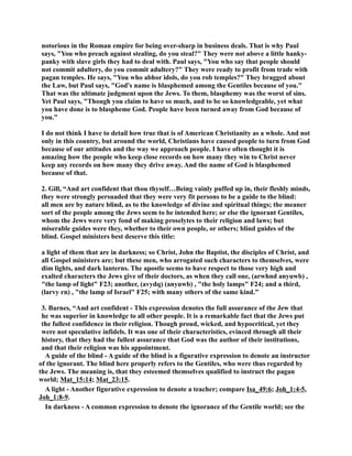 notorious in the Roman empire for being over-sharp in business deals. That is why Paul 
says, You who preach against stealing, do you steal? They were not above a little hanky-panky 
with slave girls they had to deal with. Paul says, You who say that people should 
not commit adultery, do you commit adultery? They were ready to profit from trade with 
pagan temples. He says, You who abhor idols, do you rob temples? They bragged about 
the Law, but Paul says, God's name is blasphemed among the Gentiles because of you. 
That was the ultimate judgment upon the Jews. To them, blasphemy was the worst of sins. 
Yet Paul says, Though you claim to have so much, and to be so knowledgeable, yet what 
you have done is to blaspheme God. People have been turned away from God because of 
you. 
I do not think I have to detail how true that is of American Christianity as a whole. And not 
only in this country, but around the world, Christians have caused people to turn from God 
because of our attitudes and the way we approach people. I have often thought it is 
amazing how the people who keep close records on how many they win to Christ never 
keep any records on how many they drive away. And the name of God is blasphemed 
because of that. 
2. Gill, “And art confident that thou thyself…Being vainly puffed up in, their fleshly minds, 
they were strongly persuaded that they were very fit persons to be a guide to the blind: 
all men are by nature blind, as to the knowledge of divine and spiritual things; the meaner 
sort of the people among the Jews seem to be intended here; or else the ignorant Gentiles, 
whom the Jews were very fond of making proselytes to their religion and laws; but 
miserable guides were they, whether to their own people, or others; blind guides of the 
blind. Gospel ministers best deserve this title: 
a light of them that are in darkness; so Christ, John the Baptist, the disciples of Christ, and 
all Gospel ministers are; but these men, who arrogated such characters to themselves, were 
dim lights, and dark lanterns. The apostle seems to have respect to those very high and 
exalted characters the Jews give of their doctors, as when they call one, (arwhnd anyuwb) , 
the lamp of light F23; another, (avydq) (anyuwb) , the holy lamps F24; and a third, 
(larvy rn) , the lamp of Israel F25; with many others of the same kind.” 
3. Barnes, “And art confident - This expression denotes the full assurance of the Jew that 
he was superior in knowledge to all other people. It is a remarkable fact that the Jews put 
the fullest confidence in their religion. Though proud, wicked, and hypocritical, yet they 
were not speculative infidels. It was one of their characteristics, evinced through all their 
history, that they had the fullest assurance that God was the author of their institutions, 
and that their religion was his appointment. 
A guide of the blind - A guide of the blind is a figurative expression to denote an instructor 
of the ignorant. The blind here properly refers to the Gentiles, who were thus regarded by 
the Jews. The meaning is, that they esteemed themselves qualified to instruct the pagan 
world; Mat_15:14; Mat_23:15. 
A light - Another figurative expression to denote a teacher; compare Isa_49:6; Joh_1:4-5, 
Joh_1:8-9. 
In darkness - A common expression to denote the ignorance of the Gentile world; see the 
 