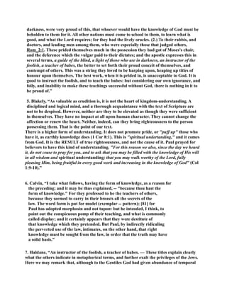 darkness, were very proud of this, that whoever would have the knowledge of God must be 
beholden to them for it. All other nations must come to school to them, to learn what is 
good, and what the Lord requires; for they had the lively oracles. (2.) To their rabbis, and 
doctors, and leading men among them, who were especially those that judged others, 
Rom_2:1. These prided themselves much in the possession they had got of Moses's chair, 
and the deference which the vulgar paid to their dictates; and the apostle expresses this in 
several terms, a guide of the blind, a light of those who are in darkness, an instructor of the 
foolish, a teacher of babes, the better to set forth their proud conceit of themselves, and 
contempt of others. This was a string they loved to be harping upon, heaping up titles of 
honour upon themselves. The best work, when it is prided in, is unacceptable to God. It is 
good to instruct the foolish, and to teach the babes: but considering our own ignorance, and 
folly, and inability to make these teachings successful without God, there is nothing in it to 
be proud of.” 
5. Blakely, “As valuable as erudition is, it is not the heart of kingdom-understanding. A 
disciplined and logical mind, and a thorough acquaintance with the text of Scripture are 
not to be despised. However, neither are they to be elevated as though they were sufficient 
in themselves. They have no impact at all upon human character. They cannot change the 
affection or renew the heart. either, indeed, can they bring righteousness to the person 
possessing them. That is the point of our text. 
There is a higher form of understanding. It does not promote pride, or puff up those who 
have it, as earthly knowledge does (1 Cor 8:1). This is spiritual undertanding, and it comes 
from God. It is the RESULT of true righteousness, and not the cause of it. Paul prayed for 
believers to have this kind of understanding. For this reason we also, since the day we heard 
it, do not cease to pray for you, and to ask that you may be filled with the knowledge of His will 
in all wisdom and spiritual understanding; that you may walk worthy of the Lord, fully 
pleasing Him, being fruitful in every good work and increasing in the knowledge of God (Col 
1:9-10).” 
6. Calvin, “I take what follows, having the form of knowledge, as a reason for 
the preceding; and it may be thus explained, -- because thou hast the 
form of knowledge. For they professed to be the teachers of others, 
because they seemed to carry in their breasts all the secrets of the 
law. The word form is put for model (exemplar -- pattern); [81] for 
Paul has adopted morphosin and not tupon: but he intended, I think, to 
point out the conspicuous pomp of their teaching, and what is commonly 
called display; and it certainly appears that they were destitute of 
that knowledge which they pretended. But Paul, by indirectly ridiculing 
the perverted use of the law, intimates, on the other hand, that right 
knowledge must be sought from the law, in order that the truth may have 
a solid basis.” 
7. Haldane, “An instructor of the foolish, a teacher of babes. — These titles explain clearly 
what the others indicate in metaphorical terms, and further exalt the privileges of the Jews. 
Here we may remark that, although to the Gentiles God had given abundance of temporal 
 