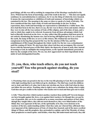 good things, all this was still as nothing in comparison of the blessings vouchsafed to the 
Jews. Which hast the form of knowledge, and of the truth in the law. — This does not signify 
semblance in contradistinction to substance, for it was the thing of which the Jews boasted. 
It means the representation or exhibition of truth and summary of knowledge which was 
contained in the law. The meaning is the same as when we speak of a body of divinity. The 
Jews considered that they had a body of truth and knowledge in the law. In these 
expressions, then, truth and knowledge are represented as embodied in a visible form. The 
Jews had that form in the law, that is to say, the law was to them a form and model, whence 
they were to take all the true notions of God, of His religion, and of the duty of man, and a 
rule to which they ought to be referred. In general, from all these advantages which God 
had so liberally bestowed on the Jews, we may collect that His goodness had been great in 
not entirely abandoning the human race, but in having still lighted up for it, in a corner of 
the earth, the lamp of His law, to serve as His witness. His wisdom has not been less 
conspicuous in having thus prepared the way for the mission of His Son, and the 
establishment of His Gospel throughout the whole world. For the law was a schoolmaster 
until the coming of Christ. We also learn that when God does not accompany His external 
favors with the internal grace of His Holy Spirit, the depravity of man is such, that, instead 
of turning to God, he multiplies his transgressions, as the Apostle immediately proceeds to 
show by the example of the Jews. We see, too, how aggravated was their ingratitude in the 
midst of such distinguished benefits. 
21. you, then, who teach others, do you not teach 
yourself? You who preach against stealing, do you 
steal? 
1. Practicing what you preach is the key to the true life pleasing to God. He is not pleased 
with right teaching that is not followed up by obedience. The thief may teach his children 
not to steal, and that is of value, but it does not win him any favor with God when he does 
not follow his own advice. Teaching what is right is not a substitute for doing what is right. 
God does not give credits to the teacher who teaches not to steal and then goes out to steal. 
2. Gill, “Thou therefore which teachest another, teachest thou notthyself? Several charges 
are here brought against the Jews, even against their teachers; for though they are put by 
way of question, they are to be considered as so many assertions and matters of fact; thus, 
though they taught others, they did not teach themselves; they were blind leaders of the 
blind; they were ignorant of the law, of the spirituality of it; they were desirous to be 
teachers of the law, understanding neither what they said, nor whereof they affirmed: they 
were ignorant of the righteousness of God, of whom they boasted; and of the more excellent 
things of Moses, and the prophets, they pretended to explain; and of the Messiah, of whom 
their prophecies so much spoke: and besides, what they did understand and teach, they did 
 