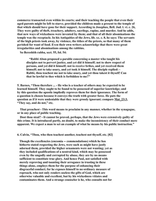 commerce transacted even within its courts; and their teaching the people that even their 
aged parents might be left to starve, provided the children made a present to the temple of 
that which should have gone for their support. According to Josephus, Bell. Jud. l. vi. c. 26, 
They were guilty of theft, treachery, adultery, sacrilege, rapine, and murder. And he adds, 
that new ways of wickedness were invented by them; and that of all their abominations the 
temple was the receptacle. In his Antiquities of the Jews, lib. xx. c. 8, he says: The servants 
of the high priests took away, by violence, the tithes of the priests, so that many of them 
perished for want of food. Even their own writers acknowledge that there were great 
irregularities and abominations among the rabbins. 
So Bereshith rabba, sect. 55, fol. 54: 
“Rabbi Abun proposed a parable concerning a master who taught his 
disciples not to pervert justice, and yet did it himself; not to show respect of 
persons, and yet did it himself; not to receive bribes, and yet received them 
himself; not to take usury, and yet took it himself. The disciple replied: - 
Rabbi, thou teachest me not to take usury, and yet thou takest it thyself! Can 
that be lawful to thee which is forbidden to me?” 
5. Barnes, “Thou therefore ... - He who is a teacher of others may be expected to be 
learned himself. They ought to be found to be possessed of superior knowledge; and 
by this question the apostle impliedly reproves them for their ignorance. The form of 
a question is chosen because it conveys the truth with greater force. He puts the 
question as if it were undeniable that they were grossly ignorant; compare Mat_23:3, 
“They say, and do not,” etc. 
That preachest - This word means to proclaim in any manner, whether in the synagogue, 
or in any place of public teaching. 
Dost thou steal? - It cannot be proved, perhaps, that the Jews were extensively guilty of 
this crime. It is introduced partly, no doubt, to make the inconsistency of their conduct mere 
apparent. We expect a man to set an example of what he means by his public instruction.” 
6. Calvin, “Thou, who then teachest another, teachest not thyself, etc. [82] 
Though the excellencies (encomia -- commendations) which he has 
hitherto stated respecting the Jews, were such as might have justly 
adorned them, provided the higher ornaments were not wanting; yet as 
they included qualifications of a neutral kind, which may be possessed 
even by the ungodly and corrupted by abuse, they are by no means 
sufficient to constitute true glory. And hence Paul, not satisfied with 
merely reproving and taunting their arrogance in trusting in these 
things alone, employs them for the purpose of enhancing their 
disgraceful conduct; for he exposes himself to no ordinary measure of 
reproach, who not only renders useless the gifts of God, which are 
otherwise valuable and excellent, but by his wickedness vitiates and 
contaminates them. And a strange counselor is he, who consults not for 
 