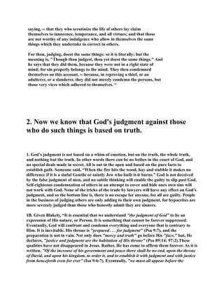 saying, -- that they who scrutinize the life of others lay claim 
themselves to innocence, temperance, and all virtues; and that those 
are not worthy of any indulgence who allow in themselves the same 
things which they undertake to correct in others. 
For thou, judging, doest the same things: so it is literally; but the 
meaning is, Though thou judgest, thou yet doest the same things. And 
he says that they did them, because they were not in a right state of 
mind; for sin properly belongs to the mind. They then condemned 
themselves on this account, -- because, in reproving a thief, or an 
adulterer, or a slanderer, they did not merely condemn the persons, but 
those very vices which adhered to themselves. “ 
2. ow we know that God's judgment against those 
who do such things is based on truth. 
1. God’s judgment is not based on a whim of emotion, but on the truth, the whole truth, 
and nothing but the truth. In other words there can be no bribes in the court of God, and 
no special deals made in secret. All is out in the open and based on the pure facts to 
establish guilt. Someone said, “When the fire hits the wood, hay and stubble it makes no 
difference if it is a sinful Gentile or saintly Jew who built it-it burns.” God is not deceived 
by the false judgment of men, and no subtle thinking will enable the guilty to slip past God. 
Self-righteous condemnation of others in an attempt to cover and hide ones own sins will 
not work with God. one of the tricks of the trade by lawyers will have any effect on God’s 
judgment, and so the bottom line is, there is no escape for anyone, for all are guilty. People 
in the business of judging others are only adding to their own judgment, for hypocrites are 
more severely judged than those who honestly admit they are sinners. 
1B. Given Blakely, “It is essential that we understand the judgment of God to be an 
expression of His nature, or Person. It is something that cannot be forever suppressed. 
Eventually, God will confront and condemn everything and everyone that is contrary to 
Him. It is inevitable. His throne is prepared . . . for judgment (Psa 9:7), and the 
preparation is not in vain. ot only does mercy and truth go before His face, but, He 
declares, justice and judgment are the habitation of His throne (Psa 89:14; 97:2).These 
qualities have not disappeared in Jesus. Rather, He has come to affirm them forever. As it is 
written, Of the increase of his government and peace there shall be no end, upon the throne 
of David, and upon his kingdom, to order it, and to establish it with judgment and with justice 
from henceforth even for ever (Isa 9:6-7). Eventually, we must all appear before the 
 
