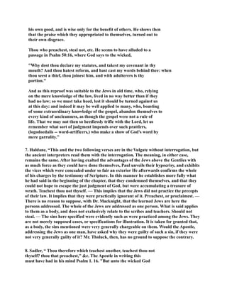 his own good, and is wise only for the benefit of others. He shows then 
that the praise which they appropriated to themselves, turned out to 
their own disgrace. 
Thou who preachest, steal not, etc. He seems to have alluded to a 
passage in Psalm 50:16, where God says to the wicked, 
Why dost thou declare my statutes, and takest my covenant in thy 
mouth? And thou hatest reform, and hast cast my words behind thee: when 
thou seest a thief, thou joinest him, and with adulterers is thy 
portion. 
And as this reproof was suitable to the Jews in old time, who, relying 
on the mere knowledge of the law, lived in no way better than if they 
had no law; so we must take heed, lest it should be turned against us 
at this day: and indeed it may be well applied to many, who, boasting 
of some extraordinary knowledge of the gospel, abandon themselves to 
every kind of uncleanness, as though the gospel were not a rule of 
life. That we may not then so heedlessly trifle with the Lord, let us 
remember what sort of judgment impends over such prattlers, 
(logodoedalis -- word-artificers,) who make a show of God's word by 
mere garrulity.” 
7. Haldane, “This and the two following verses are in the Vulgate without interrogation, but 
the ancient interpreters read them with the interrogation. The meaning, in either case, 
remains the same. After having exalted the advantages of the Jews above the Gentiles with 
as much force as they could have done themselves, Paul unveils their hypocrisy, and exhibits 
the vices which were concealed under so fair an exterior He afterwards confirms the whole 
of his charges by the testimony of Scripture. In this manner he establishes more fully what 
he had said in the beginning of the chapter, that they condemned themselves, and that they 
could not hope to escape the just judgment of God, but were accumulating a treasure of 
wrath. Teachest thou not thyself. — This implies that the Jews did not practice the precepts 
of their law. It implies that they were practically ignorant of it. Preachest, or proclaimest. — 
There is no reason to suppose, with Dr. Macknight, that the learned Jews are here the 
persons addressed. The whole of the Jews are addressed as one person. What is said applies 
to them as a body, and does not exclusively relate to the scribes and teachers. Should not 
steal. — The sins here specified were evidently such as were practiced among the Jews. They 
are not merely supposed cases, or specifications for illustration. It is taken for granted that, 
as a body, the sins mentioned were very generally chargeable on them. Would the Apostle, 
addressing the Jews as one man, have asked why they were guilty of such a sin, if they were 
not very generally guilty of it? Mr. Tholuck, then, has no ground to suppose the contrary. 
8. Sadler, “ Thou therefore which teachest another, teachest thou not 
thyself? thou that preachest, c. The Apostle in writing this 
must have had in his mind Psalm 1. 16. But unto the wicked God 
 