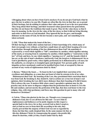 1.Bragging about what you have from God is mockery if you do not give God back what he 
gave the law to achieve in your life. People are often like the Jews in that they are so proud 
of their heritage, but do nothing to enhance that value and pass it on to the next generation. 
They brag about their heritage, and their treasured values passed down for generations, 
but they do not honor the traditions that made it great. They let the value decay so that it 
loses its meaning. So the Jews let the value of the law decay so that it did not bring blessing 
and order to their lives as God intended. They ignored the law he gave, and brought 
dishonor on the name of God, for his law became a mere joke, and not something to be 
taken seriously 
2. Gill, “Thou that makest thy boast of the law… 
Of their having it, which other nations had not; of their knowledge of it, which many of 
their own people were without, or had but a small share of; and of their keeping of it even 
to perfection: through breaking of the law dishonourest thou God? sin sometimes is 
expressed by a word which signifies a fall; sometimes by another, which signifies missing 
of the mark, or straying from it; sometimes by another, which signifies a contrariety to the 
law of God; and here, by one which signifies a passing over it, and the bounds which it 
has set, as the rule of man's obedience; and hereby God, the lawgiver, is dishonoured: for as 
God is glorified by good works, when rightly performed, he is dishonoured by evil ones; for 
his authority, as a lawgiver, is trampled upon and despised. ow persons guilty of such 
iniquities as here mentioned, could not be justified before God, or accepted by him on 
account of any works of righteousness done by them.” 
3. Barnes, “Makest thy boast ... - To boast in the Law implied their conviction of its 
excellence and obligation, as a man does not boast of what he esteems to be of no value. 
Dishonourest thou God - By boasting of the Law, they proclaimed their conviction that it 
was from God. By breaking it, they denied it. And as actions are a true test of man’s real 
opinions, their breaking the Law did it more dishonor than their boasting of it did it honor. 
This is always the case. It matters little what a man’s speculative opinions may be; his 
practice may do far more to disgrace religion than his profession does to honor it. It is the 
life and conduct, and not merely the profession of the lips, that does real honor to the true 
religion. Alas, with what pertinency and force may this question be put to many who call 
themselves Christians!” 
4. Calvin, “Thou who gloriest in the law, etc. Though every transgressor 
dishonors God, (for we are all born for this end -- to serve him in 
righteousness and holiness;) yet he justly imputes in this respect a 
special fault to the Jews; for as they avowed God as their Lawgiver, 
and yet had no care to form their life according to his rule, they 
clearly proved that the majesty of their God was not so regarded by 
them, but that they easily despised him. In the same manner do they at 
this day dishonor Christ, by transgressing the gospel, who prattle idly 
about its doctrine, while yet they tread it under foot by their 
 