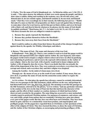 3. Clarke, “For the name of God is blasphemed, etc. - In Debarim rabba, sect. 2, fol. 251, it 
is said: - “The rulers destroy the influence of their own words among the people; and this is 
done when a rabbin, sitting and teaching in the academy, says, Do not take usury, and 
himself takes it; do not commit rapine, and himself commits it; do not steal, and himself 
steals.” That they were exceedingly lax in their morals, the following fact proves: - “Rabbi 
Ilai said, If a man see that his evil propensities are likely to prevail against him, let him go 
to some place where he is not known, and let him put on black clothes, and cover his head 
with a black veil; and then let him do whatsoever he pleases, lest the name of God should 
be publicly profaned.” Moed katon, fol. 17. 1. In Sohar Levit. fol. 31, col. 122, it is said: - 
“On three accounts the Jews are obliged to remain in captivity - 
1. Because they openly reproach the Shechinah - 
2. Because they profane themselves before the Shechinah - 
3. Because they turn away their faces from the Shechinah.” 
But it would be endless to collect from their history the proofs of the charges brought here 
against them by the apostle. See Whitby, Schoettgen, and others. 
4. Barnes, “The name of God - The name and character of the true God. 
Is blasphemed - ote, Mat_9:3. That is, your conduct is such as to lead the pagan world to 
blaspheme and reproach both your religion and its Author. By your hypocrisy and crimes 
the pagan world is led to despise a religion which is observed to have no effect in purifying 
and restraining its professors; and of course the reproach will terminate on the Author of 
your religion - that is, the true God. A life of purity would tend to honor religion and its 
Author; a life of impurity does the reverse. There is no doubt that this was actually the 
effect of the deportment of the Jews. They were scattered everywhere; everywhere they were 
corrupt and wicked; and everywhere they and their religion were despised. 
Among the Gentiles - In the midst of whom many Jews lived. 
Through you - By means of you, or as the result of your conduct. It may mean, that you 
Jews do it, or profane the name of God; but the connection seems rather to require the 
former sense. 
As it is written - To what place the apostle has reference, cannot be certainly determined. 
There are two passages in the Old Testament; which will bear on the case, and perhaps he 
had them both in his view; Isa_52:5; Eze_36:22-23. The meaning is not that the passages in 
the Old Testament, referred to by the phrase, “as it is written,” had any particular reference 
to the conduct of the Jews in the time of Paul, but that this had been the character of the 
people, and the effect of their conduct as a nation, instances of which had been before 
observed and recorded by the prophets. The same thing has occurred to a most melancholy 
extentin regard to professed Christian nations. For purposes of commerce, and science, and 
war, and traffic, people from nations that are nominally Christian have gone into almost 
every part of the pagan world. But they have not often been real Christians. They have been 
intent on gain; and have to a melancholy extent been profane, and unprincipled, and 
profligate people. Yet the pagan have regarded them as Christians; as fair specimens of the 
effect of the religion of Christ. They have learned therefore, to abuse the name of Christian, 
and the Author of the Christian religion, as encouraging and promoting profligacy of life. 
 