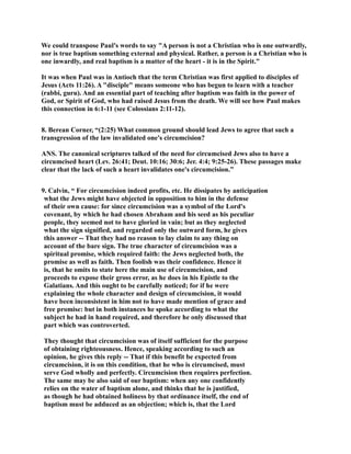 We could transpose Paul's words to say A person is not a Christian who is one outwardly, 
nor is true baptism something external and physical. Rather, a person is a Christian who is 
one inwardly, and real baptism is a matter of the heart - it is in the Spirit. 
It was when Paul was in Antioch that the term Christian was first applied to disciples of 
Jesus (Acts 11:26). A disciple means someone who has begun to learn with a teacher 
(rabbi, guru). And an essential part of teaching after baptism was faith in the power of 
God, or Spirit of God, who had raised Jesus from the death. We will see how Paul makes 
this connection in 6:1-11 (see Colossians 2:11-12). 
8. Berean Corner, “(2:25) What common ground should lead Jews to agree that such a 
transgression of the law invalidated one's circumcision? 
AS. The canonical scriptures talked of the need for circumcised Jews also to have a 
circumcised heart (Lev. 26:41; Deut. 10:16; 30:6; Jer. 4:4; 9:25-26). These passages make 
clear that the lack of such a heart invalidates one's circumcision.” 
9. Calvin, “ For circumcision indeed profits, etc. He dissipates by anticipation 
what the Jews might have objected in opposition to him in the defense 
of their own cause: for since circumcision was a symbol of the Lord's 
covenant, by which he had chosen Abraham and his seed as his peculiar 
people, they seemed not to have gloried in vain; but as they neglected 
what the sign signified, and regarded only the outward form, he gives 
this answer -- That they had no reason to lay claim to any thing on 
account of the bare sign. The true character of circumcision was a 
spiritual promise, which required faith: the Jews neglected both, the 
promise as well as faith. Then foolish was their confidence. Hence it 
is, that he omits to state here the main use of circumcision, and 
proceeds to expose their gross error, as he does in his Epistle to the 
Galatians. And this ought to be carefully noticed; for if he were 
explaining the whole character and design of circumcision, it would 
have been inconsistent in him not to have made mention of grace and 
free promise: but in both instances he spoke according to what the 
subject he had in hand required, and therefore he only discussed that 
part which was controverted. 
They thought that circumcision was of itself sufficient for the purpose 
of obtaining righteousness. Hence, speaking according to such an 
opinion, he gives this reply -- That if this benefit be expected from 
circumcision, it is on this condition, that he who is circumcised, must 
serve God wholly and perfectly. Circumcision then requires perfection. 
The same may be also said of our baptism: when any one confidently 
relies on the water of baptism alone, and thinks that he is justified, 
as though he had obtained holiness by that ordinance itself, the end of 
baptism must be adduced as an objection; which is, that the Lord 
 