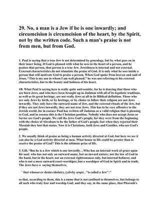 29. o, a man is a Jew if he is one inwardly; and 
circumcision is circumcision of the heart, by the Spirit, 
not by the written code. Such a man's praise is not 
from men, but from God. 
1. Paul is saying that a true Jew is not determined by genealogy, but by what goes on in 
their inner being. If God is pleased with what he sees in the heart of a person, and he 
praises that person, that person is a true Jew. Jewishness is internal and not external. 
External characteristics do not stimulate the praise of God. It is only what he sees inside a 
person that will motivate God to praise a person. When God spoke from heaven and said of 
Jesus, “This is my son in whom I am well pleased,” he was not referring to his external 
characteristics, but to the beauty and holiness of his heart. 
1B. What Paul is saying here is really quite anti-semitic, for he is denying that those who 
are born Jews, and who have been brought up in Judaism with all of its legalistic tradtions, 
as well as its great heritage, are not really Jews at all in its Biblical definition. Those who 
are only Jews by birth, or by heritage, or by choice to follow their religion are not Jews 
inwardly. They only have the outward name of Jew, and the external rituals of the Jew, but 
if they are not Jews inwardly, they are not true Jews. This has to be very offensive to the 
Jewish world, for in essence Paul has written off Judaism as a valid religion that is pleasing 
to God, and in essense this is the Christian position. obody who does not accept Jesus as 
Savior are God's people. We call the Jews God's people, for they were from the beginning 
with the choice of Abraham to be the father of God's people, but when they rejected their 
Messiah they lost that status. ow it is Christians, both Jews and Gentiles, who are God's 
people. 
2. We usually think of praise as being a human activity directed at God, but here we see it 
can also be a God activity directed at men. What honor in life could be greater than to 
receive the praise of God? This is the ultimate prize of life. 
3. Gill, “But he is a Jew which is one inwardly…Who has an internal work of grace upon 
his soul: who has not only an outward name, but an inward nature; not the law of God in 
the hand, but in the heart; not an external righteousness only, but internal holiness; and 
who is not a mere outward court worshiper, but a worshiper of God in Spirit and in truth. 
The Jews have a saying themselves, 
``that whosoever denies idolatry, (ydwhy arqn) , is called a Jew:'' 
so that, according to them, this is a name that is not confined to themselves, but belongs to 
all such who truly fear and worship God; and they say, in the same place, that Pharaoh's 
 