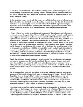 of ourselves, all sin and vanity; that confusion, and ignorance, and error reign over our 
understanding; that unreasonable, earthly, sensual, devilish passions usurp authority over 
our will; in a word, that there is no whole part in our soul, that all the foundations of our 
nature are out of course. 
At the same time we are convinced, that we are not sufficient of ourselves to help ourselves; 
that, without the Spirit of God, we can do nothing but add sin to sin; that it is He alone who 
worketh in us by his almighty power, either to will or do that which is good; it being as 
impossible for us even to think a good thought, without the supernatural assistance of his 
Spirit, as to create ourselves, or to renew our whole souls in righteousness and true 
holiness. 
A sure effect of our having formed this right judgment of the sinfulness and helplessness 
of our nature, is a disregard of that honor which cometh of man, which is usually paid to 
some supposed excellency in us. He who knows himself, neither desires nor values the 
applause which he knows he deserves not. It is therefore a very small thing with him, to be 
judged by man's judgment. He has all reason to think, by comparing what it has said, 
either for or against him, with what he feels in his own breast, that the world, as well as the 
god of this world, was a liar from the beginning. And even as to those who are not of the 
world; thought he would choose, if it were the will of God, that they should account of him 
as of one desirous to be found a faithful steward of his Lord's goods, if haply this might be 
a means of enabling him to be of more use to his fellow-servants, yet as this is the one end 
of his wishing for their approbation, so he does not at all rest upon it: For he is assured, 
that whatever God wills, he can never want instruments to perform; since he is able, even 
of these stones, to raise up servants to do his pleasure. 
This is that lowliness of mind, which they have learned of Christ, who follow his example 
and tread in his steps. And this knowledge of their disease, whereby they are more and 
more cleansed from one part of it, pride and vanity, disposes them to embrace, with a 
willing mind, the second thing implied in circumcision of the heart, -- that faith which alone 
is able to make them whole, which is the one medicine given under heaven to heal their 
sickness. 
The best guide of the blind, the surest light of them that are in darkness, the most perfect 
instructor of the foolish, is faith. But it must be such a faith as is mighty through God, to 
the pulling down of strong-holds, -- to the overturning all the prejudices of corrupt 
reason, all the false maxims revered among men, all evil customs and habits, all that 
wisdom of the world which is foolishness with God; as casteth down imaginations, 
reasoning, and every high thing that exalteth itself against the knowledge of God, and 
bringeth into captivity every thought to the obedience of Christ. 
Here, then, is the sum of the perfect law; this is the true circumcision of the heart. Let the 
spirit return to God that gave it, with the whole train of its affections. Unto the place from 
whence all the rivers came thither let them flow again. Other sacrifices from us he would 
not; but the living sacrifice of the heart he hath chosen. Let it be continual offered up to 
God through Christ, in flames of holy love. And let no creature be suffered to share with 
 