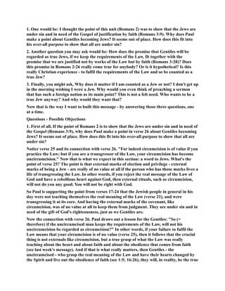 1. One would be: I thought the point of this unit (Romans 2) was to show that the Jews are 
under sin and in need of the Gospel of justification by faith (Romans 3:9). Why does Paul 
make a point about Gentiles becoming Jews? It seems out of place. How does this fit into 
his over-all purpose to show that all are under sin? 
2. Another question you may ask would be: How does the promise that Gentiles will be 
regarded as true Jews, if we keep the requirements of the Law, fit together with the 
promise that we are justified not by works of the Law but by faith (Romans 3:28)? Does 
this promise in Romans 2:26 really come true for anybody? Or is it hypothetical? Is this 
really Christian experience - to fulfil the requirements of the Law and so be counted as a 
true Jew? 
3. Finally, you might ask, Why does it matter if I am counted as a Jew or not? I don't get up 
in the morning wishing I were a Jew. Why would you even think of preaching a sermon 
that has such a foreign notion as its main point? This is not a felt need. Who wants to be a 
true Jew anyway? And why would they want that? 
ow that is the way I want to built this message - by answering those three questions, one 
at a time. 
Questions - Possible Objections 
1. First of all, If the point of Romans 2 is to show that the Jews are under sin and in need of 
the Gospel (Romans 3:9), why does Paul make a point in verse 26 about Gentiles becoming 
Jews? It seems out of place. How does this fit into his over-all purpose to show that all are 
under sin? 
otice verse 25 and its connection with verse 26. For indeed circumcision is of value if you 
practice the Law; but if you are a transgressor of the Law, your circumcision has become 
uncircumcision. ow that is what we expect in this section: a word to Jews. What's the 
point of verse 25? The point is that external marks of election and privilege - external 
marks of being a Jew - are really of no value at all if the person who has those marks lives a 
life of transgressing the Law. In other words, if you reject the real message of the Law of 
God and have a rebellious heart against God, then external rituals, such as circumcision, 
will not do you any good. You will not be right with God. 
So Paul is supporting the point from verses 17-24 that the Jewish people in general in his 
day were not teaching themselves the real meaning of the Law (verse 21), and were 
transgressing it at its core. And having the external marks of the covenant, like 
circumcision, was of no value at all to keep them from judgment. They are under sin and in 
need of the gift of God's righteousness, just as we Gentiles are. 
ow the connection with verse 26. Paul draws out a lesson for the Gentiles: So (= 
therefore) if the uncircumcised man keeps the requirements of the Law, will not his 
uncircumcision be regarded as circumcision? In other words, if your failure to fulfil the 
Law means that your circumcision is of no value (verse 25), then it follows that the crucial 
thing is not externals like circumcision, but a true grasp of what the Law was really 
teaching about the heart and about faith and about the obedience that comes from faith 
(see last week's message). And if that is what really matters, then Gentiles - the 
uncircumcised - who grasp the real meaning of the Law and have their hearts changed by 
the Spirit and live out the obedience of faith (see 1:5; 16:26), they will, in reality, be the true 
 