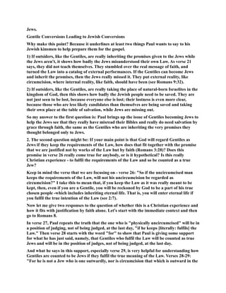 Jews. 
Gentile Conversions Leading to Jewish Conversions 
Why make this point? Because it underlines at least two things Paul wants to say to his 
Jewish kinsmen to help prepare them for the gospel. 
1) If outsiders, like the Gentiles, are really inheriting the promises given to the Jews while 
the Jews aren't, it shows how badly the Jews misunderstood their own Law. As verse 21 
says, they did not teach themselves. They stumbled over the real message of faith, and 
turned the Law into a catalog of external performances. If the Gentiles can become Jews 
and inherit the promises, then the Jews really missed it. They put external reality, like 
circumcision, where internal reality, like faith, should have been (see Romans 9:32). 
2) If outsiders, like the Gentiles, are really taking the place of natural-born Israelites in the 
kingdom of God, then this shows how badly the Jewish people need to be saved. They are 
not just seen to be lost, because everyone else is lost; their lostness is even more clear, 
because those who are less likely candidates than themselves are being saved and taking 
their own place at the table of salvation, while Jews are missing out. 
So my answer to the first question is: Paul brings up the issue of Gentiles becoming Jews to 
help the Jews see that they really have misread their Bibles and really do need salvation by 
grace through faith, the same as the Gentiles who are inheriting the very promises they 
thought belonged only to Jews. 
2. The second question might be: If your main point is that God will regard Gentiles as 
Jews if they keep the requirements of the Law, how does that fit together with the promise 
that we are justified not by works of the Law but by faith (Romans 3:28)? Does this 
promise in verse 26 really come true for anybody, or is it hypothetical? Is this really 
Christian experience - to fulfil the requirements of the Law and so be counted as a true 
Jew? 
Keep in mind the verse that we are focusing on - verse 26: So if the uncircumcised man 
keeps the requirements of the Law, will not his uncircumcision be regarded as 
circumcision? I take this to mean that, if you keep the Law as it was really meant to be 
kept, then, even if you are a Gentile, you will be reckoned by God to be a part of his true 
chosen people -which includes inheriting eternal life. That is, you will enter eternal life if 
you fulfil the true intention of the Law (see 2:7). 
ow let me give two responses to the question of whether this is a Christian experience and 
how it fits with justification by faith alone. Let's start with the immediate context and then 
go to Romans 8. 
In verse 27, Paul repeats the truth that the one who is physically uncircumcised will be in 
a position of judging, not of being judged, at the last day, if he keeps [literally: fulfils] the 
Law. Then verse 28 starts with the word for to show that Paul is giving some support 
for what he has just said, namely, that Gentiles who fulfil the Law will be counted as true 
Jews and will be in the position of judges, not of being judged, at the last day. 
And what he says in this support, especially verse 29, is very helpful for understanding how 
Gentiles are counted to be Jews if they fulfil the true meaning of the Law. Verses 28-29: 
For he is not a Jew who is one outwardly, nor is circumcision that which is outward in the 
 