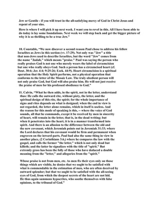 Jew or Gentile - if you will trust in the all-satisfying mercy of God in Christ Jesus and 
repent of your sins. 
Here is where I will pick it up next week. I want you to revel in this. All I have been able to 
do today is lay some foundations. ext week we will step back and get the bigger picture of 
why it is so thrilling to be a true Jew.” 
10. Constable, “We now discover a second reason Paul chose to address his fellow 
Israelites as Jews in this section (vv. 17-29). ot only was Jew a title 
that non-Jews used to describe Israelites, but the word Jew comes from 
the name Judah, which means praise. Paul was saying the person who 
really praises God is not one who merely wears the label of circumcision 
but one who really obeys God. Such a person has a circumcised heart (cf. 
Deut. 30:6; Jer. 4:4; 9:25-26; Ezek. 44:9). Heart circumcision is a spiritual 
operation that the Holy Spirit performs, not a physical operation that 
conforms to the letter of the Mosaic Law. The truly obedient person will 
not only praise God, but God will also praise him. He will not just receive 
the praise of men for his professed obedience to God.” 
11. Calvin, “What he then adds, in the spirit, not in the letter, understand 
thus: He calls the outward rite, without piety, the letter, and the 
spiritual design of this rite, the spirit; for the whole importance of 
signs and rites depends on what is designed; when the end in view is 
not regarded, the letter alone remains, which in itself is useless. And 
the reason for this mode of speaking is this, -- where the voice of God 
sounds, all that he commands, except it be received by men in sincerity 
of heart, will remain in the letter, that is, in the dead writing; but 
when it penetrates into the heart, it is in a manner transformed into 
spirit. And there is an allusion to the difference between the old and 
the new covenant, which Jeremiah points out in Jeremiah 31:33; where 
the Lord declares that his covenant would be firm and permanent when 
engraven on the inward parts. Paul had also the same thing in view in 
another place, (2 Corinthians 3:6,) where he compares the law with the 
gospel, and calls the former the letter, which is not only dead but 
killeth; and the latter he signalizes with the title of spirit. But 
extremly gross has been the folly of those who have deduced a double 
meaning from the letter, and allegories from the spirit. 
Whose praise is not from men, etc. As men fix their eyes only on those 
things which are visible, he denies that we ought to be satisfied with 
what is commendable in the estimation of men, who are often deceived by 
outward splendor; but that we ought to be satisfied with the all-seeing 
eyes of God, from which the deepest secrets of the heart are not hid. 
He thus again summons hypocrites, who soothe themselves with false 
opinions, to the tribunal of God.” 
 