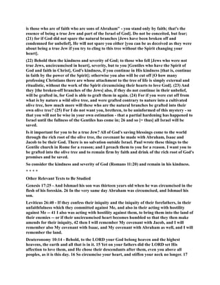 is those who are of faith who are sons of Abraham - you stand only by faith; that's the 
essence of being a true Jew and part of the Israel of God]. Do not be conceited, but fear; 
(21) for if God did not spare the natural branches [Jews have been broken off and 
condemned for unbelief], He will not spare you either [you can be as deceived as they were 
about being a true Jew if you try to cling to this tree without the Spirit changing your 
heart]. 
(22) Behold then the kindness and severity of God; to those who fell [Jews who were not 
true Jews, uncircumcised in heart], severity, but to you [Gentiles who have the Spirit of 
God and faith in Christ], God's kindness, if you continue in His kindness [that is, continue 
in faith by the power of the Spirit]; otherwise you also will be cut off [O how many 
professing Christians there are whose attachment to the tree of life is simply external and 
ritualistic, without the work of the Spirit circumcising their hearts to love God]. (23) And 
they [the broken-off branches of the Jews] also, if they do not continue in their unbelief, 
will be grafted in, for God is able to graft them in again. (24) For if you were cut off from 
what is by nature a wild olive tree, and were grafted contrary to nature into a cultivated 
olive tree, how much more will these who are the natural branches be grafted into their 
own olive tree? (25) For I do not want you, brethren, to be uninformed of this mystery - so 
that you will not be wise in your own estimation - that a partial hardening has happened to 
Israel until the fullness of the Gentiles has come in; 26 and so [= thus] all Israel will be 
saved. 
Is it important for you to be a true Jew? All of God's saving blessings come to the world 
through the rich root of the olive tree, the covenant he made with Abraham, Isaac and 
Jacob to be their God. There is no salvation outside Israel. Paul wrote these things to the 
Gentile church in Rome for a reason; and I preach them to you for a reason. I want you to 
be grafted into the olive tree and to remain firm by faith and drink of the rich root of God's 
promises and be saved. 
So consider the kindness and severity of God (Romans 11:20) and remain in his kindness. 
* * * * 
Other Relevant Texts to Be Studied 
Genesis 17:25 - And Ishmael his son was thirteen years old when he was circumcised in the 
flesh of his foreskin. 26 In the very same day Abraham was circumcised, and Ishmael his 
son. 
Leviticus 26:40 - If they confess their iniquity and the iniquity of their forefathers, in their 
unfaithfulness which they committed against Me, and also in their acting with hostility 
against Me -- 41 I also was acting with hostility against them, to bring them into the land of 
their enemies -- or if their uncircumcised heart becomes humbled so that they then make 
amends for their iniquity, 42 then I will remember My covenant with Jacob, and I will 
remember also My covenant with Isaac, and My covenant with Abraham as well, and I will 
remember the land. 
Deuteronomy 10:14 - Behold, to the LORD your God belong heaven and the highest 
heavens, the earth and all that is in it. 15 Yet on your fathers did the LORD set His 
affection to love them, and He chose their descendants after them, even you above all 
peoples, as it is this day. 16 So circumcise your heart, and stiffen your neck no longer. 17 
 
