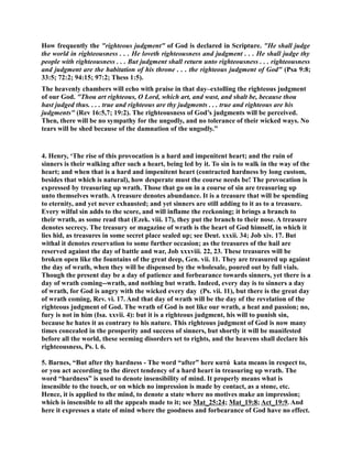 How frequently the righteous judgment of God is declared in Scripture. He shall judge 
the world in righteousness . . . He loveth righteousness and judgment . . . He shall judge thy 
people with righteousness . . . But judgment shall return unto righteousness . . . righteousness 
and judgment are the habitation of his throne . . . the righteous judgment of God (Psa 9:8; 
33:5; 72:2; 94:15; 97:2; Thess 1:5). 
The heavenly chambers will echo with praise in that day–extolling the righteous judgment 
of our God. Thou art righteous, O Lord, which art, and wast, and shalt be, because thou 
hast judged thus. . . . true and righteous are thy judgments . . . true and righteous are his 
judgments (Rev 16:5,7; 19:2). The righteousness of God’s judgments will be perceived. 
Then, there will be no sympathy for the ungodly, and no tolerance of their wicked ways. o 
tears will be shed because of the damnation of the ungodly.” 
4. Henry, ‘The rise of this provocation is a hard and impenitent heart; and the ruin of 
sinners is their walking after such a heart, being led by it. To sin is to walk in the way of the 
heart; and when that is a hard and impenitent heart (contracted hardness by long custom, 
besides that which is natural), how desperate must the course needs be! The provocation is 
expressed by treasuring up wrath. Those that go on in a course of sin are treasuring up 
unto themselves wrath. A treasure denotes abundance. It is a treasure that will be spending 
to eternity, and yet never exhausted; and yet sinners are still adding to it as to a treasure. 
Every wilful sin adds to the score, and will inflame the reckoning; it brings a branch to 
their wrath, as some read that (Ezek. viii. 17), they put the branch to their nose. A treasure 
denotes secrecy. The treasury or magazine of wrath is the heart of God himself, in which it 
lies hid, as treasures in some secret place sealed up; see Deut. xxxii. 34; Job xiv. 17. But 
withal it denotes reservation to some further occasion; as the treasures of the hail are 
reserved against the day of battle and war, Job xxxviii. 22, 23. These treasures will be 
broken open like the fountains of the great deep, Gen. vii. 11. They are treasured up against 
the day of wrath, when they will be dispensed by the wholesale, poured out by full vials. 
Though the present day be a day of patience and forbearance towards sinners, yet there is a 
day of wrath coming--wrath, and nothing but wrath. Indeed, every day is to sinners a day 
of wrath, for God is angry with the wicked every day (Ps. vii. 11), but there is the great day 
of wrath coming, Rev. vi. 17. And that day of wrath will be the day of the revelation of the 
righteous judgment of God. The wrath of God is not like our wrath, a heat and passion; no, 
fury is not in him (Isa. xxvii. 4): but it is a righteous judgment, his will to punish sin, 
because he hates it as contrary to his nature. This righteous judgment of God is now many 
times concealed in the prosperity and success of sinners, but shortly it will be manifested 
before all the world, these seeming disorders set to rights, and the heavens shall declare his 
righteousness, Ps. l. 6. 
5. Barnes, “But after thy hardness - The word “after” here κατά kata means in respect to, 
or you act according to the direct tendency of a hard heart in treasuring up wrath. The 
word “hardness” is used to denote insensibility of mind. It properly means what is 
insensible to the touch, or on which no impression is made by contact, as a stone, etc. 
Hence, it is applied to the mind, to denote a state where no motives make an impression; 
which is insensible to all the appeals made to it; see Mat_25:24; Mat_19:8; Act_19:9. And 
here it expresses a state of mind where the goodness and forbearance of God have no effect. 
 