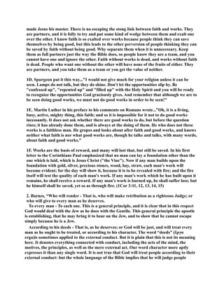 made Jesus his master. There is no escaping the stong link between faith and works. They 
are partners, and it is folly to try and put some kind of wedge between them and exalt one 
over the other. I know faith is so exalted over works because people think they can save 
themselves by being good, but this leads to the other perversion of people thinking they can 
be saved by faith without being good. Why separate them when it is unnecessary. Keep 
them as full partners just the way the Bible does, so people know they are a team, and you 
cannot have one and ignore the other. Faith without works is dead, and works without faith 
is dead. People who want one without the other will have none of the fruits of either. They 
are partners, and you take them as a team or you get the value of neither. 
1D. Spurgeon put it this way...I would not give much for your religion unless it can be 
seen. Lamps do not talk, but they do shine. Don't let the opportunities slip by. Be 
confessed up, repented up and filled up with the Holy Spirit and you will be ready 
to recognize the opportunities God graciously gives. And remember that although we are to 
be seen doing good works, we must not do good works in order to be seen! 
1E. Martin Luther in his preface to his comments on Romans wrote...”Oh, it is a living, 
busy, active, mighty thing, this faith; and so it is impossible for it not to do good works 
incessantly. It does not ask whether there are good works to do, but before the question 
rises; it has already done them, and is always at the doing of them. He who does not these 
works is a faithless man. He gropes and looks about after faith and good works, and knows 
neither what faith is nor what good works are, though he talks and talks, with many words, 
about faith and good works.” 
1F. Works are the basis of reward, and many will lost that, but still be saved. In his first 
letter to the Corinthians Paul emphasized that no man can lay a foundation other than the 
one which is laid, which is Jesus Christ (the Vine). ow if any man builds upon the 
foundation with gold, silver, precious stones, wood, hay, straw, each man's work will 
become evident; for the day will show it, because it is to be revealed with fire; and the fire 
itself will test the quality of each man's work. If any man's work which he has built upon it 
remains, he shall receive a reward. If any man's work is burned up, he shall suffer loss; but 
he himself shall be saved, yet so as through fire. (1Cor 3:11, 12, 13, 14, 15) 
2. Barnes, “Who will render - That is, who will make retribution as a righteous Judge; or 
who will give to every man as he deserves. 
To every man - To each one. This is a general principle, and it is clear that in this respect 
God would deal with the Jew as he does with the Gentile. This general principle the apostle 
is establishing, that he may bring it to bear on the Jew, and to show that he cannot escape 
simply because he is a Jew. 
According to his deeds - That is, as he deserves; or God will be just, and will treat every 
man as he ought to be treated, or according to his character. The word “deeds” (ἔργα 
erga)is sometimes applied to the external conduct. But it is plain that this is not its meaning 
here. It denotes everything connected with conduct, including the acts of the mind, the 
motives, the principles, as well as the mere external act. Our word character more aptly 
expresses it than any single word. It is not true that God will treat people according to their 
external conduct: but the whole language of the Bible implies that he will judge people 
 