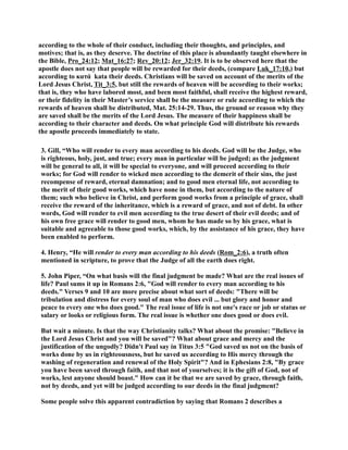 according to the whole of their conduct, including their thoughts, and principles, and 
motives; that is, as they deserve. The doctrine of this place is abundantly taught elsewhere in 
the Bible, Pro_24:12; Mat_16:27; Rev_20:12; Jer_32:19. It is to be observed here that the 
apostle does not say that people will be rewarded for their deeds, (compare Luk_17:10,) but 
according to κατά kata their deeds. Christians will be saved on account of the merits of the 
Lord Jesus Christ, Tit_3:5, but still the rewards of heaven will be according to their works; 
that is, they who have labored most, and been most faithful, shall receive the highest reward, 
or their fidelity in their Master’s service shall be the measure or rule according to which the 
rewards of heaven shall be distributed, Mat. 25:14-29. Thus, the ground or reason why they 
are saved shall be the merits of the Lord Jesus. The measure of their happiness shall be 
according to their character and deeds. On what principle God will distribute his rewards 
the apostle proceeds immediately to state. 
3. Gill, “Who will render to every man according to his deeds. God will be the Judge, who 
is righteous, holy, just, and true; every man in particular will be judged; as the judgment 
will be general to all, it will be special to everyone, and will proceed according to their 
works; for God will render to wicked men according to the demerit of their sins, the just 
recompense of reward, eternal damnation; and to good men eternal life, not according to 
the merit of their good works, which have none in them, but according to the nature of 
them; such who believe in Christ, and perform good works from a principle of grace, shall 
receive the reward of the inheritance, which is a reward of grace, and not of debt. In other 
words, God will render to evil men according to the true desert of their evil deeds; and of 
his own free grace will render to good men, whom he has made so by his grace, what is 
suitable and agreeable to those good works, which, by the assistance of his grace, they have 
been enabled to perform. 
4. Henry, “He will render to every man according to his deeds (Rom_2:6), a truth often 
mentioned in scripture, to prove that the Judge of all the earth does right. 
5. John Piper, “On what basis will the final judgment be made? What are the real issues of 
life? Paul sums it up in Romans 2:6, God will render to every man according to his 
deeds. Verses 9 and 10 are more precise about what sort of deeds: There will be 
tribulation and distress for every soul of man who does evil ... but glory and honor and 
peace to every one who does good. The real issue of life is not one's race or job or status or 
salary or looks or religious form. The real issue is whether one does good or does evil. 
But wait a minute. Is that the way Christianity talks? What about the promise: Believe in 
the Lord Jesus Christ and you will be saved? What about grace and mercy and the 
justification of the ungodly? Didn't Paul say in Titus 3:5 God saved us not on the basis of 
works done by us in righteousness, but he saved us according to His mercy through the 
washing of regeneration and renewal of the Holy Spirit? And in Ephesians 2:8, By grace 
you have been saved through faith, and that not of yourselves; it is the gift of God, not of 
works, lest anyone should boast. How can it be that we are saved by grace, through faith, 
not by deeds, and yet will be judged according to our deeds in the final judgment? 
Some people solve this apparent contradiction by saying that Romans 2 describes a 
 