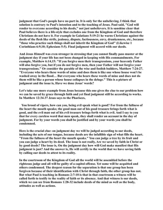 judgment that God's people have no part in. It is only for the unbelieving. I think that 
solution is contrary to Paul's intention and to the teaching of Jesus. Paul said, God will 
render to everyone according to his deeds, not just unbelievers. It is sunshine clear that 
Paul believes there is a life-style that excludes one from the Kingdom of God and therefore 
Christians do not have it. For example in Galatians 5:19-21 he warns Christians against the 
deeds of the flesh like strife, jealousy, dispute, factiousness, envy, drunkenness, etc., because 
those who practice such things shall not inherit the Kingdom of God (Likewise 1 
Corinthians 6:9,10; Ephesians 5:5). Final judgment will accord with our deeds. 
And Jesus Himself was even stronger in stressing that you cannot finally pass muster at the 
judgment day if your life has not been changed in keeping with His commandments. For 
example, Matthew 6:14,15: If you forgive men their transgressions, your heavenly Father 
will also forgive you, but if you do not forgive men, then your Father will not forgive your 
transgressions. Or consider the parable of the wise and foolish builders, Matthew 7:24-27. 
Everyone who hears these words of mine and does them is like one whose house won't be 
washed away in the flood… But everyone who hears these words of mine and does not do 
them will be like a person whose house collapses in the deluge. This is a picture of 
judgment and the issue is, Have we done Jesus' words? 
Let's take one more example from Jesus because this one gives the clue to our problem how 
we can be saved by grace through faith and yet final judgment still be according to works. 
In Matthew 12:34-37 Jesus says to the Pharisees, 
You brood of vipers, how can you, being evil speak what is good? For from the fullness of 
the heart the mouth speaks; the good man out of his good treasure brings forth what is 
good, and the evil man out of his evil treasure brings forth what is evil. And I say to you 
that for every careless word that men speak, they shall render an account in the day of 
judgment. For by your words you shall be justified and by your words you shall be 
condemned. 
Here is the crucial clue: on judgment day we will be judged according to our deeds, 
including the acts of our tongue, because deeds are the infallible sign of what fills the heart. 
From the fullness of the heart the mouth speaks. You can judge a tree by its fruit and 
you can judge a heart by its deed. The issue is not really, Are we saved by faith in Christ or 
by good deeds? The issue is, On the judgment day how will God make manifest that His 
judgment is just? And the answer is, He will certify to the world that we have saving faith 
by calling our deeds to attest to its reality. 
In the courtroom of the Kingdom of God all the world will be assembled before the 
righteous judge and all will be guilty of a capitol offense. Yet some will be acquitted and 
others condemned. The deepest reason for the separation is that one group has been 
forgiven because of their identification with Christ through faith, the other group has not. 
But what Paul is teaching in Romans 2:7-10 is that in that courtroom a witness will be 
called forth to testify to the reality of faith or its absence. And that witness is our deeds, 
which we can see from Romans 1:28-32 include deeds of the mind as well as the body, 
attitudes as well as actions. 
 