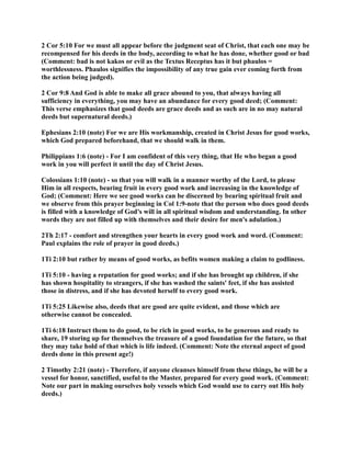 2 Cor 5:10 For we must all appear before the judgment seat of Christ, that each one may be 
recompensed for his deeds in the body, according to what he has done, whether good or bad 
(Comment: bad is not kakos or evil as the Textus Receptus has it but phaulos = 
worthlessness. Phaulos signifies the impossibility of any true gain ever coming forth from 
the action being judged). 
2 Cor 9:8 And God is able to make all grace abound to you, that always having all 
sufficiency in everything, you may have an abundance for every good deed; (Comment: 
This verse emphasizes that good deeds are grace deeds and as such are in no may natural 
deeds but supernatural deeds.) 
Ephesians 2:10 (note) For we are His workmanship, created in Christ Jesus for good works, 
which God prepared beforehand, that we should walk in them. 
Philippians 1:6 (note) - For I am confident of this very thing, that He who began a good 
work in you will perfect it until the day of Christ Jesus. 
Colossians 1:10 (note) - so that you will walk in a manner worthy of the Lord, to please 
Him in all respects, bearing fruit in every good work and increasing in the knowledge of 
God; (Comment: Here we see good works can be discerned by bearing spiritual fruit and 
we observe from this prayer beginning in Col 1:9-note that the person who does good deeds 
is filled with a knowledge of God's will in all spiritual wisdom and understanding. In other 
words they are not filled up with themselves and their desire for men's adulation.) 
2Th 2:17 - comfort and strengthen your hearts in every good work and word. (Comment: 
Paul explains the role of prayer in good deeds.) 
1Ti 2:10 but rather by means of good works, as befits women making a claim to godliness. 
1Ti 5:10 - having a reputation for good works; and if she has brought up children, if she 
has shown hospitality to strangers, if she has washed the saints' feet, if she has assisted 
those in distress, and if she has devoted herself to every good work. 
1Ti 5:25 Likewise also, deeds that are good are quite evident, and those which are 
otherwise cannot be concealed. 
1Ti 6:18 Instruct them to do good, to be rich in good works, to be generous and ready to 
share, 19 storing up for themselves the treasure of a good foundation for the future, so that 
they may take hold of that which is life indeed. (Comment: ote the eternal aspect of good 
deeds done in this present age!) 
2 Timothy 2:21 (note) - Therefore, if anyone cleanses himself from these things, he will be a 
vessel for honor, sanctified, useful to the Master, prepared for every good work. (Comment: 
ote our part in making ourselves holy vessels which God would use to carry out His holy 
deeds.) 
 