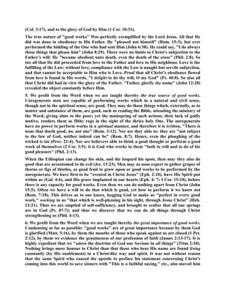 (Col. 3:17), and to the glory of God by Him (1 Cor. 10:31). 
The true nature of good works Was perfectly exemplified by the Lord Jesus. All that He 
did was done in obedience to His Father. He pleased not himself (Rom. 15:3), but ever 
performed the bidding of the One who had sent Him (John 6:38). He could say, I do always 
those things that please him (John 8:29). There were no limits to Christ’s subjection to the 
Father’s will: He became obedient unto death, even the death of the cross (Phil. 2:8). So 
too all that He did proceeded from love to the Father and love to His neighbour. Love is the 
fulfilling of the Law; without love, compliance with the Law is naught but servile subjection, 
and that cannot be acceptable to Him who is Love. Proof that all Christ’s obedience flowed 
from love is found in His words, I delight to do thy will, O my God (Ps. 40:8). So also all 
that Christ did had in view the glory of the Father: Father, glorify thy name (John 12:28) 
revealed the object constantly before Him. 
5. We profit from the Word when we are taught thereby the true source of good works. 
Unregenerate men are capable of performing works which in a natural and civil sense, 
though not in the spiritual sense, are good. They may do those things which, externally, as to 
matter and substance of them, are good, such as reading the Bible, attending the ministry of 
the Word, giving alms to the poor; yet the mainspring of such actions, their lack of godly 
motive, renders them as filthy rags in the sight of the thrice holy One. The unregenerate 
have no power to perform works in a spiritual manner, and therefore it is written, There is 
none that doeth good, no, not one (Rom. 3:12). or are they able to: they are not subject 
to the law of God, neither indeed can be (Rom. 8:7). Hence, even the ploughing of the 
wicked is sin (Prov. 21:4). or are believers able to think a good thought or perform a good 
work of themselves (2 Cor. 3:5): it is God who works in them both to will and to do of his 
good pleasure (Phil. 2:13). 
When the Ethiopian can change his skin, and the leopard his spots, then may they also do 
good that are accustomed to do evil (Jer. 13:23). Men may as soon expect to gather grapes of 
thorns or figs of thistles, as good fruit to grow upon or good works to be performed by the 
unregenerate. We have first to be created in Christ Jesus (Eph. 2:10), have His Spirit put 
within us (Gal. 4:6), and His grace implanted in our hearts (Eph. 4: 7; I Cor. 15:10), before 
there is any capacity for good works. Even then we can do nothing apart from Christ (John 
15:5). Often we have a will to do that which is good, yet how to perform it we know not 
(Rom. 7:18). This drives us to our knees, begging God to make us perfect in every good 
work, working in us that which is well-pleasing in his sight, through Jesus Christ (Heb. 
13:21). Thus we are emptied of self-sufficiency, and brought to realize that all our springs 
are in God (Ps. 87:7); and thus we discover that we can do all things through Christ 
strengthening us (Phil. 4:13). 
6. We profit from the Word when we are taught thereby the great importance of good works. 
Condensing as far as possible: good works are of great importance because by them God 
is glorified (Matt. 5:16), by them the mouths of those who speak against us are closed (1 Pet. 
2:12), by them we evidence the genuineness of our profession of faith (James 2:13-17). It is 
highly expedient that we adorn the doctrine of God our Saviour in all things (Titus 2:10). 
othing brings more honour to Christ than that those who bear His name are found living 
constantly (by His enablement) in a Christ-like way and spirit. It was not without reason 
that the same Spirit who caused the apostle to preface his statement concerning Christ’s 
coming into this world to save sinners with This is a faithful saying, etc., also moved him 
 