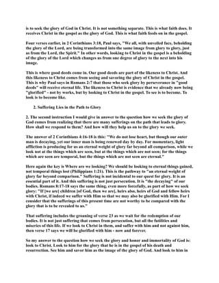 is to seek the glory of God in Christ. It is not something separate. This is what faith does. It 
receives Christ in the gospel as the glory of God. This is what faith feeds on in the gospel. 
Four verses earlier, in 2 Corinthians 3:18, Paul says, We all, with unveiled face, beholding 
the glory of the Lord, are being transformed into the same image from glory to glory, just 
as from the Lord, the Spirit. In other words, looking to Christ in the gospel is a beholding 
of the glory of the Lord which changes us from one degree of glory to the next into his 
image. 
This is where good deeds come in. Our good deeds are part of the likeness to Christ. And 
this likeness to Christ comes from seeing and savoring the glory of Christ in the gospel. 
This is why Paul says in Romans 2:7 that those who seek glory by perseverance in good 
deeds will receive eternal life. The likeness to Christ is evidence that we already now being 
glorified - not by works, but by looking to Christ in the gospel. To see is to become. To 
look is to become like. 
2. Suffering Lies in the Path to Glory 
2. The second instruction I would give in answer to the question how we seek the glory of 
God comes from realizing that there are many sufferings on the path that leads to glory. 
How shall we respond to them? And how will they help us on to the glory we seek. 
The answer of 2 Corinthians 4:16-18 is this: We do not lose heart, but though our outer 
man is decaying, yet our inner man is being renewed day by day. For momentary, light 
affliction is producing for us an eternal weight of glory far beyond all comparison, while we 
look not at the things which are seen, but at the things which are not seen; for the things 
which are seen are temporal, but the things which are not seen are eternal. 
Here again the key is Where are we looking? We should be looking to eternal things gained, 
not temporal things lost (Philippians 1:21). This is the pathway to an eternal weight of 
glory far beyond comparison. Suffering is not incidental to our quest for glory. It is an 
essential part of it. And this suffering is not just persecution. It is the decaying of our 
bodies. Romans 8:17-18 says the same thing, even more forcefully, as part of how we seek 
glory: If [we are] children [of God, then we are], heirs also, heirs of God and fellow heirs 
with Christ, if indeed we suffer with Him so that we may also be glorified with Him. For I 
consider that the sufferings of this present time are not worthy to be compared with the 
glory that is to be revealed to us. 
That suffering includes the groaning of verse 23 as we wait for the redemption of our 
bodies. It is not just suffering that comes from persecution, but all the futilities and 
miseries of this life. If we look to Christ in them, and suffer with him and not against him, 
then verse 17 says we will be glorified with him - now and forever. 
So my answer to the question how we seek the glory and honor and immortality of God is: 
look to Christ. Look to him for the glory that he is in the gospel of his death and 
resurrection. See him and savor him as the image of the glory of God. And look to him in 
 