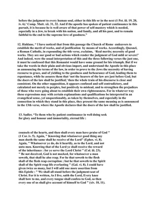 before the judgment to every human soul, either in this life or in the next (1 Pet. iii. 19, 20, 
iv. 6).' Comp. Mutt. xii. 31, 32. And if the apostle has spoken of patient continuance in this 
pursuit, it is because he is well aware of that power of self-mastery which is needed, 
especially in a Jew, to break with his nation, and family, and all his past, and to remain 
faithful to the end to the supreme love of goodness.” 
12. Haldane, “ I have noticed that from this passage the Church of Rome endeavors to 
establish the merit of works, and of justification by means of works. Accordingly, Quesnel, 
a Roman Catholic, in expounding the 6th verse, exclaims, ‘Real merits; necessity of good 
works. They are our good or bad actions which render the judgment of God mild or severe!’ 
And indeed, were the usual interpretation of this and the three following verses the just one, 
it must be confessed that this Romanist would have some ground for his triumph. But if we 
take the words in their plain and obvious import, and understand the Apostle in this place 
as announcing the terms of the law, in order to prove to the Jews the necessity of having 
recourse to grace, and of yielding to the goodness and forbearance of God, leading them to 
repentance, while he assures them that ‘not the hearers of the law are just before God, but 
the doers of the law shall be justified,’ then the whole train of his discourse is clear and 
consistent. On the other supposition, it appears confused and self contradictory, and 
calculated not merely to perplex, but positively to mislead, and to strengthen the prejudices 
of those who were going about to establish their own righteousness. For in whatever way 
these expressions may with certain explanations and qualifications be interpreted in an 
evangelical sense, yet unquestionably, as taken by themselves, and especially in the 
connection in which they stand in this place, they present the same meaning as is announced 
in the 13th verse, where the Apostle declares that the doers of the law shall be justified. 
13. Sadler, “To them who by patient continuance in well doing seek 
for glory and honour and immortality, eternal life : 
counsels of the hearts, and then shall every man have praise of God  
(1 Cor. iv. 5). Again,  Knowing that whatsoever good thing any 
man doeth the same shall he receive of the Lord (Ephes. vi. 8). 
Again,  Whatsoever ye do, do it heartily, as to the Lord, and not 
unto men. Knowing that of the Lord ye shall receive the reward 
of the inheritance : for ye serve the Lord Christ  (Col. iii. 23). 
 Be not deceived, God is not mocked, for whatsoever a man 
soweth, that shall he also reap. For he that soweth to the flesh 
shall of the flesh reap corruption ; but he that soweth to the Spirit 
shall of the Spirit reap life everlasting  (Gal. vi. 8). I could have 
given twice as many, but I will add one more assertion from 
this Epistle :  We shall all stand before the judgment-seat of 
Christ. For it is written, As I live, saith the Lord, Every knee 
shall bow to me, and every tongue shall confess to God, so then 
every one of us shall give account of himself to God  (xiv. 10, 11). 
 