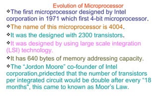 Evolution of Microprocessor
The first microprocessor designed by Intel
corporation in 1971 which first 4-bit microprocessor.
The name of this microprocessor is 4004.
It was the designed with 2300 transistors.
It was designed by using large scale integration
(LSI) technology.
It has 640 bytes of memory addressing capacity.
The “Jordon Moore” co-founder of Intel
corporation,pridected that the number of transistors
per integrated circuit would be double after every “18
months", this came to known as Moor’s Law.
 