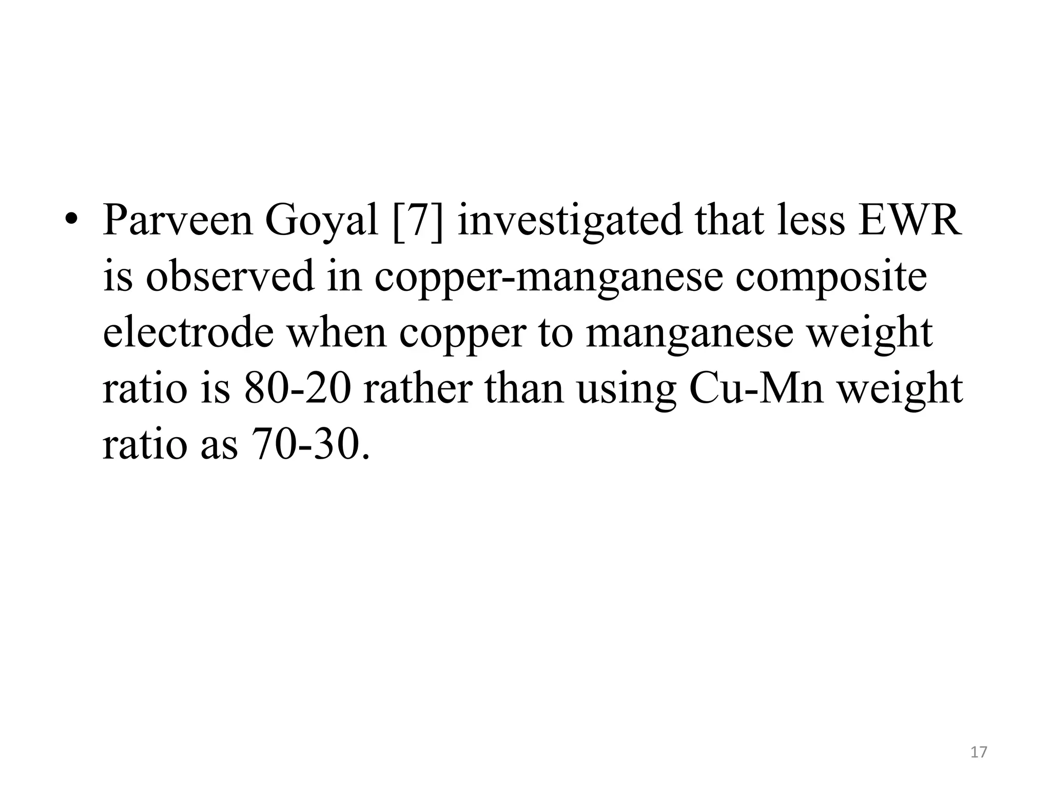 • Parveen Goyal [7] investigated that less EWR
is observed in copper-manganese composite
electrode when copper to manganese weight
ratio is 80-20 rather than using Cu-Mn weight
ratio as 70-30.
17
 